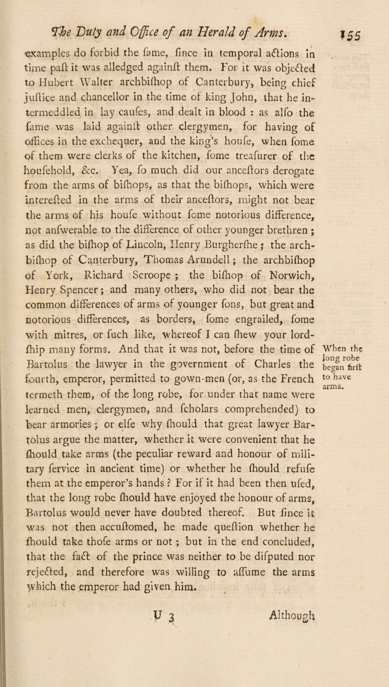 examples do forbid the fame, fince in temporal actions in time pall it was alledged againft them. For it was obje&ed to Hubert Walter archbifhop of Canterbury, being chief juflice and chancellor in the time of king John, that he in¬ termeddled in lay caufes, and dealt in blood : as alfo the fame was laid againft other clergymen, for having of offices in the exchequer, and the king’s houfe, when fome of them were clerks of the kitchen, fome treafurer of the houfehold, Sec. Yea, fo much did our anceftors derogate from the arms of biffiops, as that the bifhops, which were interefted in the arms of their anceftors, might not bear the arms of his houfe without fome notorious difference, not anfwerable to the difference of other younger brethren ; * as did the bifhop of Lincoln, Henry Burgherfhe ; the arch- bifhop of Canterbury, Thomas Arundell; the archbifhop of York, Richard Seroope ; the bifhop of Norwich, Henry Spencer; and many others, who did not bear the common differences of arms of younger fons, but great and notorious differences, as borders, fome engrailed, fome with mitres, or fuch like, whereof I can (hew your lord- fhip many forms. And that it was not, before the time of Bartolus the lawyer in the government of Charles the fourth, emperor, permitted to gown-men (or, as the French termeth them, of the long robe, for under that name were learned men, clergymen, and fcholars comprehended) to bear armories ; or elfe why fhould that great lawyer Bar¬ tolus argue the matter, whether it were convenient that he fhould take arms (the peculiar reward and honour of mili¬ tary Service in ancient time) or whether he fhould refufe them at the emperor’s hands ? For if it had been then ufed, that the long robe fhould have enjoyed the honour of arms, Bartolus would never have doubted thereof. But fince it was not then accuftomed, he made queftion whether he fhould take thofe arms or not ; but in the end concluded, that the fatft of the prince was neither to be difputed nor rejedled, and therefore was willing to alTume the arms Which the emperor had given him. V 3 When the Jong robe began fir ft to have arms. Although U>