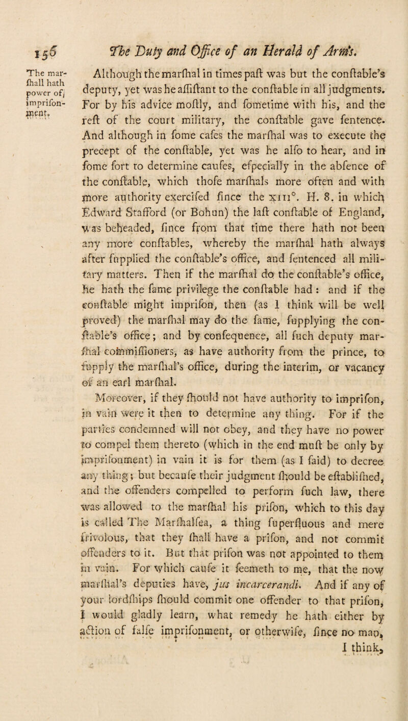 The mar- fhall hath power of/ smprifon- roeiIf, Although the marfhalin times part was but the conftable’s deputy, yet washeaffiftant to the conftable in all judgments. For by Ms advice moftly, and fometime with his, and the red: of the court military, the conftable gave fentence. And although in fome cafes the marfhal was to execute the precept of the conftable, yet was he alfo to hear, and in fome fort to determine caufes, efpecially in the abfence of the conftable, which thofe marfhals more often and with more authority exercifed fince the 3tin°. H. 8. in which Edward Stafford (or Bohun) the laff conffable of England, was beheaded, fince from that time there hath not been any more conftables, whereby the marfhal hath always after fupplied the conftable’s office, and fentenced all mili¬ tary matters. Then if the marfhal do the conftable’s office, he hath the fame privilege the conffable had : and if the conftable might imprifon, then (as 1 think will be well proved) the marfhal may do the fame, fupplying the con¬ ftable’s office; and by confequenee, all fuch deputy mar¬ fhal coinmiffioners, as have authority from the prince, to fhpply the marfhal’s office, during the interim, or vacancy of an earl marfhal. Moreover, if they fhould not have authority to imprifon, in vain were it then to determine any thing. For if the parties condemned will not obey, and they have no power to compel them thereto (which in the end muft be only by imprifonment) in vain it is for them (as I faid) to decree any thing; but becaufe their judgment fhould be eftablifned, and the offenders compelled to perform fuch law, there was allowed to the marfhal his prifon, which to this day is called The Marfhalfea, a thing fuperfluous and mere frivolous, that they fhali have a prifon, and not commit offenders to it. But that prifon was not appointed to them in vain. For which caufe it feemeth to me, that the now mar dial’s deputies have, jus incarcerandi. And if any of your lordfhips fhould commit one offender to that prifon, I would gladly learn, what remedy he hath either by action of falfe imprifonment, or other wife, fince no map, I think, . » . .A