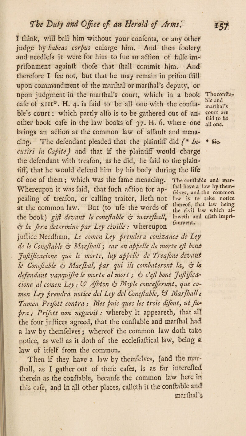 marfhaPs court arc faid to be all one. fhe Duty and Office of an Herald of Armsl I think, will bail him without your contents, or any other judge by habeas corpus enlarge him. And then foolery and needlefs it were for him to fue an action of falfe im- prifonment againft thofe that fhall commit him. And therefore I fee not, but that he may remain in prifon ftill upon commandment of the marfhal or marlhal’s deputy, or upon judgment in the marfhal’s court, which in a book Theconfh- cafe of xiiiq. H. 4. is faid to be all one with the confta- biC jnd ble’s court: which partly alfo is to be gathered out of an¬ other book cafe in the law books of 37. H. 6. where one brings an aflion at the common law of aliault and mena¬ cing. The defendant pleaded that the plaintiff did f* In- * Sic. cntiri in CapiteJ and that if the plaintiff would charge the defendant with treafon, as he did, he faid to the plain¬ tiff, that he would defend him by his body during the life of one of them; which was the fame menacing. The conftable and mar- Whereupon it was faid, that fuoh aftion for ap- Xt'and the pealing of treafon, or calling traitor, lieth not law is to take notice at the common law. But (to ufe the words of which'd- the book) gift dev ant le conejiable dr marefhall, loweth and ufeth impri- & la fera determine par Ley civille : whereupon juftice Needham, Le comen Ley prendera conizance de Ley de le Conejiable dr Marjhall; car en appelle de morte eft bone JuftiJicacione que le mortey luy appelle de Treafone devant le Conejiable dr Marfhal, par qui ils combateront la, dr le defendant vanquijht le morte al mort ; dr deft bone Juftifca- done al comen Ley: & Jfhton dr Moyle concejferunt, que co¬ men Ley prendra notice del Ley del Conejiable, & Marjhall; Tamen Prifott contra; Mes puis ques les trois difont, ut fn- pra; Prifott non negavit: whereby it appeareth, that all the four juftices agreed, that the conftable and marfhai had a law by themfelves; whereof the common law doth take notice, as well as it doth of the ecclefiaftical law, being a. law of itfelf from the common. Then if they have a law by themfelves, (and the mar- jfhall, as I gather out of thefe cafes, is as far interefled therein as the conftable, becaufe the common law here in this cafe, and in all other places, calleth it the conftable and marfhaPs