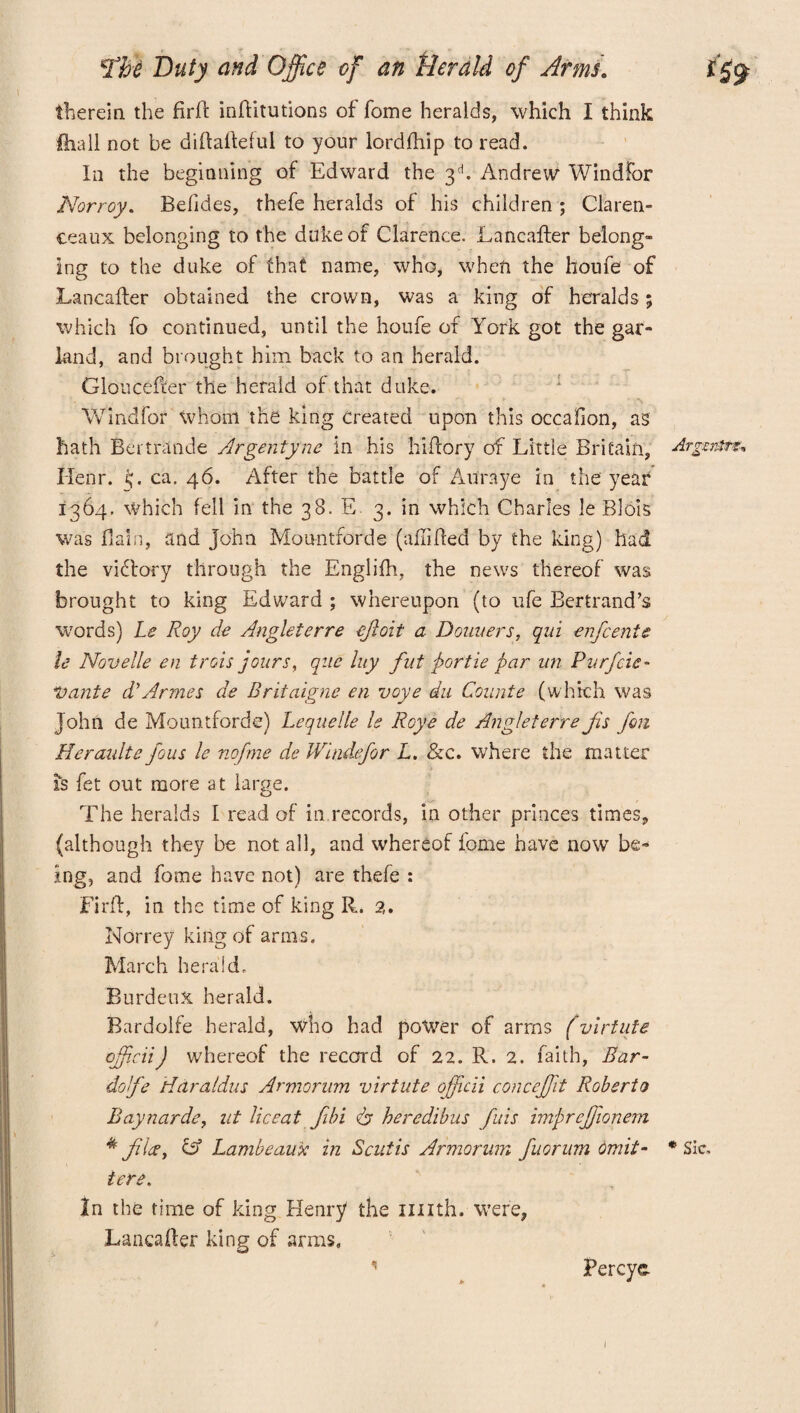 therein the firff inflitutions of fome heralds, which I think ftiall not be diffaffeful to your lordfhip to read. In the beginning of Edward the 3d. Andrew Windfor Norroy. Befides, thefe heralds of his children ; Claren- ceaux belonging to the duke of Clarence. Lancafter belong- ing to the duke of that name, who, when the houfe of Lancafter obtained the crown, was a king of heralds ; which fo continued, until the houfe of York got the gar¬ land, and brought him back to an herald. Gloucefter the herald of that duke. VVindfor whom the king Created upon this occafion, as hath Bertntnde Argentyne in his hifrory of Little Britain, Argmrs* Ilenr. G ca. 46. After the battle of Au'raye in the year 1364. which fell in the 38. E 3. in which Charles le Blois was Bain, and John Mountforde (aflifled by the king) had the viflory through the Englifh, the news thereof was brought to king Edward ; whereupon (to ufe Bertrand’s w7ords) Le Roy de Angleterre cjioit a Doimers, qid enfcente le Novelle en trois jours, quc luy fat portie par an Purfcie- Vante d'Armes de Brifaigne en voye du Counte (which was John de Mountforde) Lequelle le Roye de Angleterre fs Jon Heraidte fous le nofme de Windfor L. &c. where the matter fs fet out more at large. The heralds I read of in records, in other princes times, (although they be not all, and whereof fome have now be¬ ing, and fome have not) are thefe : Firff, in the time of king R. 2. Norrey king of arms. March herald. BurdeuX herald. Bardolfe herald, who had power of arms (virtute officii) whereof the record of 22. R. 2. faith, Ear- doffe Hdr nidus Armorum virtute officii conceffit Roberto Baynarde, lit liceat Jibi & heredibus fids impreffionem * flee, C35 Lambeaux in Scut is Armorum fuorum omit- * Sic. tere. In the time of king Henry the imth. were, Lancaffer king of arms, 1 Percye 1