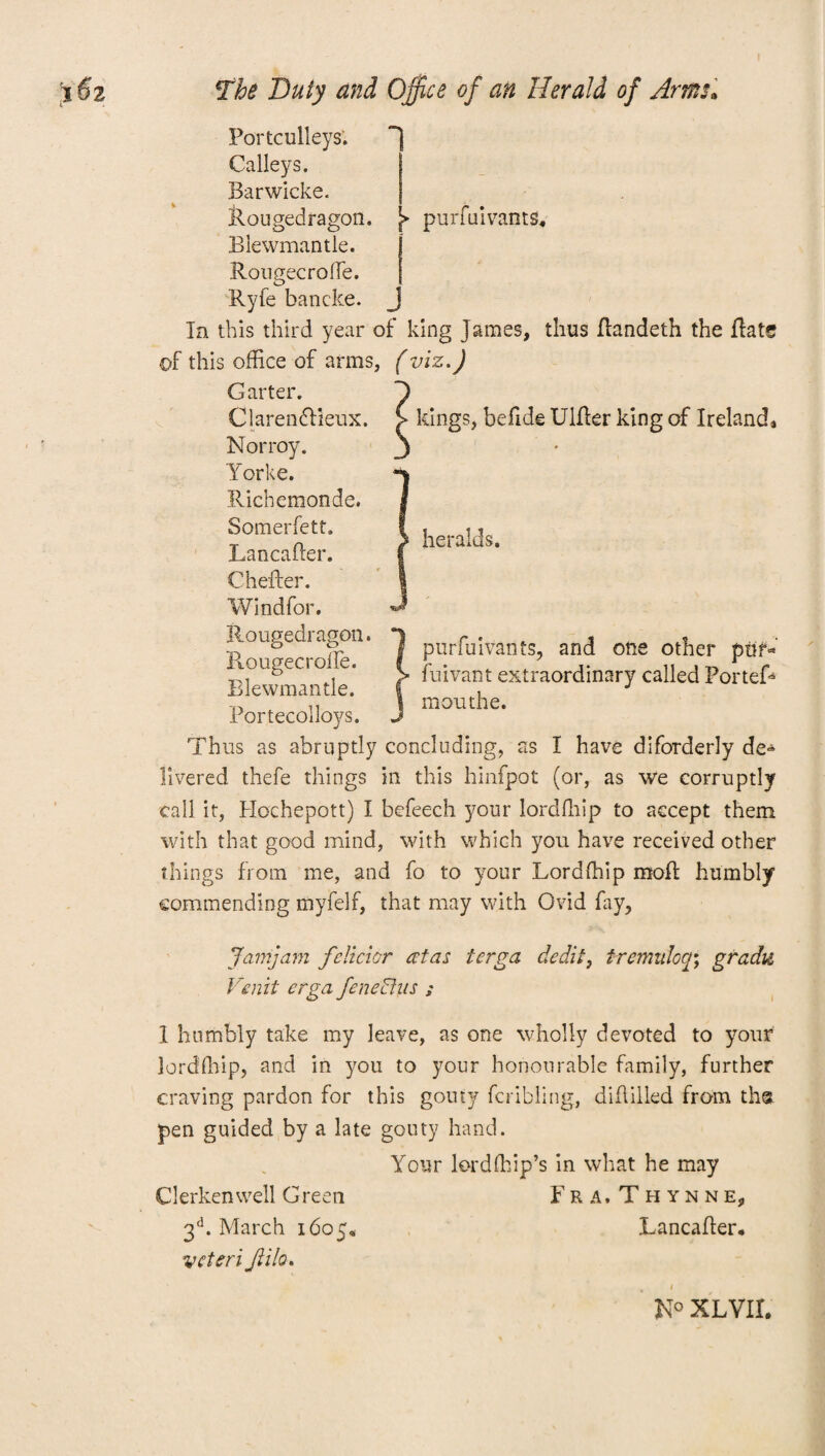 Portculleys. Galleys. Barwicke. llougedragon. ^ purfuivants* Blewmantle. Rougecroffe. Ryfe bancke. In this third year of king James, thus Randeth the Rate of this office of arms, (viz.) Garter. ClarendHeux. kings, befide UlRer king of Ireland* Norroy. Yorke. Richemonde. Somerfett. LancaRer. Chefter. Windfor. llougedragon. Rougecroffe. Blewmantle. Portecolloys. Thus as abruptly concluding, as I have diforderly de¬ livered thefe things in this hinfpot (or, as we corruptly call it, Hochepott) I befeech your lordfhip to accept them with that good mind, with which you have received other things from me, and fo to your Lordfhip moR humbly commending myfelf, that may with Ovid fay. heralds. purfuivants, and one other puf* fuivant extraordinary called Portef* mouthe. Jany am felicior atas terga dedit, ircmulocg g radii Venit erga fenedhis ; I humbly take my leave, as one wholly devoted to your lordfhip, and in you to your honourable family, further craving pardon for this gouty fcribling, diRilled from th® pen guided by a late gouty hand. Your lord (hip’s in what he may Clerken well Green Fra.Thynne, 3d. March 1605, LancaRer* vcteri Jiilo. N° XLVII.