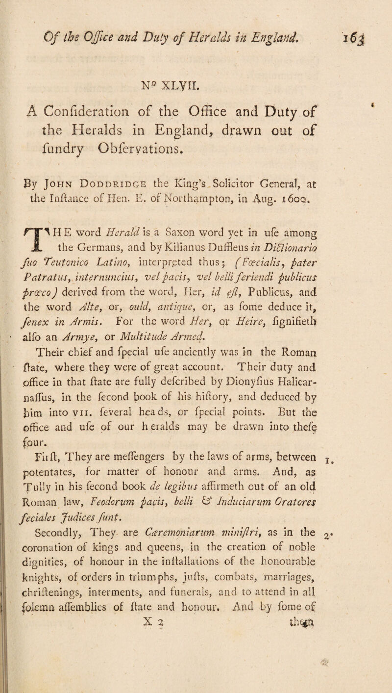 / N° XLVIL A Confideration of the Office and Duty of the Heralds in England, drawn out of fundry Qbferyations, / By John Doddridge tbs King’s Solicitor General, at the In fiance of Hen. E. of Northampton, in Aug* i6oq. IIE word Herald is a Saxon word yet in ufe among A the Germans, and by Kilianus DufHeus in DiFlionario fuo Teutonico Latino, interpreted thus; (Facialis, pater Patratus, internuncius, vel pads, vel belli feriendi publicns praeco) derived from the word, Iler, id ejlf Publicns, and the word Alte, or, ould, antique, or, as fome deduce it, fenex in Hr mis. For the word Her, or Heire} fignifietb alfo an Armye, or Multitude Armed. Their chief and Special ufe anciently was in the Roman Rate, where they were of great account. Their duty and office in that Rate are fully deferibed byDionyfius Halicar- nafTus, in the Second book of his hiftory, and deduced by him into vn. feveral heads, or Special points. But the office and ufe of our heralds may be drawn into thefe four. Fir ft, They are mefiengers by the laws of arms, between potentates, for matter of honour and arms. And, as Tully in his fecond book de legibns affirmeth out of an old Roman law, Feodorum pads, belli & Jnduciarvm Oratores fedales Judices funt. Secondly, They- are Caremoniqrum minifir if as in the o* coronation of kings and queens, in the creation of noble dignities, of honour in the inllallations of the honourable knights, of orders in triumphs, jufts, combats, marriages, chriftenings, interments, and funerals, and to attend in all folemn aflemblies of Rate and honour. And by fome of x 2 thc^m