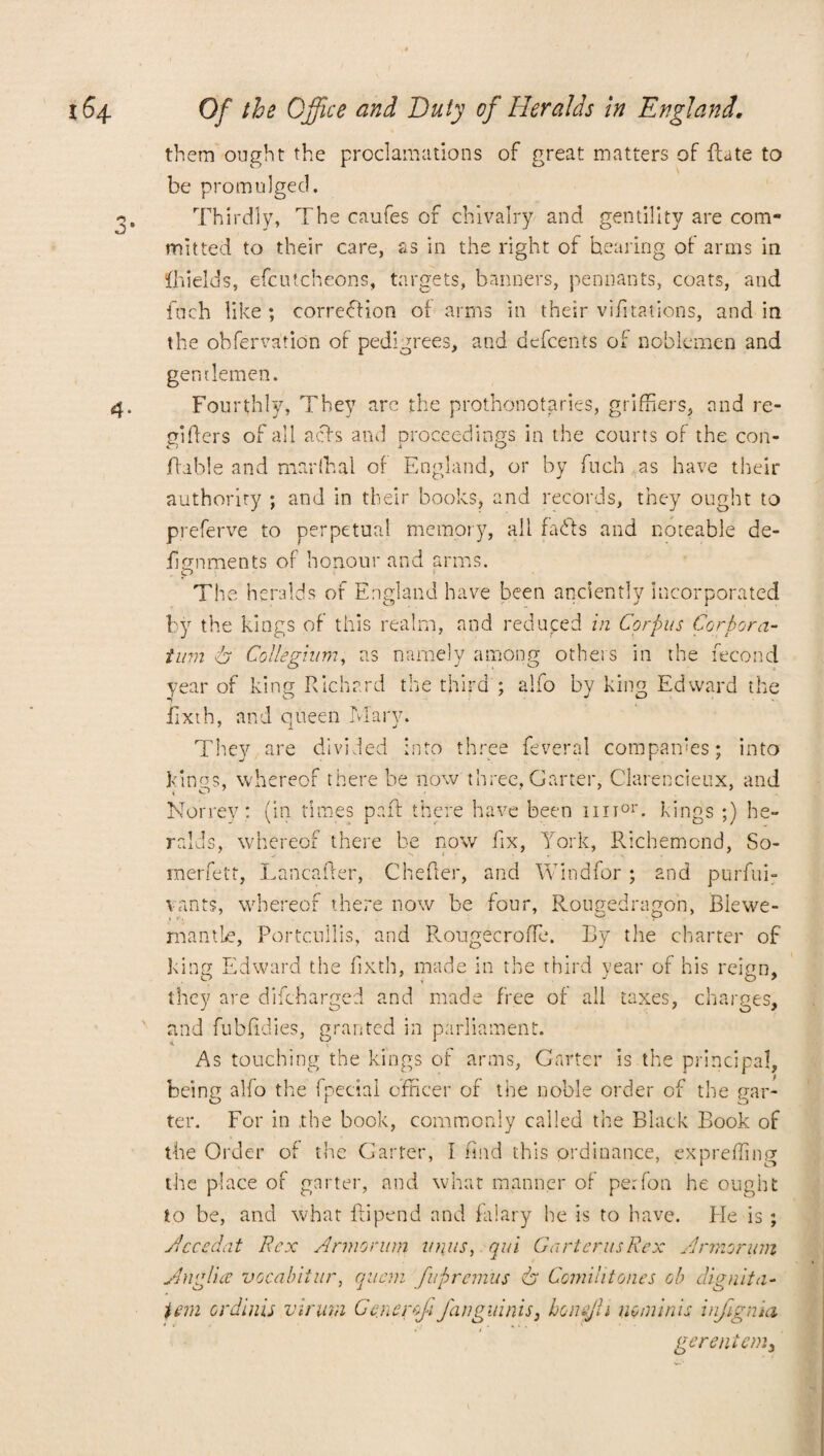 3- 4- them ought the proclamations of great matters of {fate to be promulged. Thirdly, The caufes of chivalry and gentility are com¬ mitted to their care, as in the right of hearing of arms in Ihields, efcutcheons, targets, banners, pennants, coats, and fach like ; correction of arms in their violations, and in the obfervatidn of pedigrees, and defcents of noblemen and gentlemen. Fourthly, They arc the prothonotaries, griffiers, and re- enters of all acts and proceedings in the courts of the con- jftable and marftsal of England, or by fuch as have their authority ; and in their books, and records, they ought to preferve to perpetual memory, all faffs and noteable de- fignments of honour and arms. The heralds of England have been anciently incorporated by the kings of this realm, and reduced in Corpus Cor bora- turn A Collegium, as namely among others in the fecond year of king Richard the third ; alfo by king Edward the iixth, and queen Mary. They are divided into three feveral companies; into kings, whereof there be now three, Garter, Clarencieux, and Norrey: (in times pa ft there have been hit01', kings ;) he- ralds, whereof there be cow fix, York, Richemond, So- merfett, Lancafter, Chefter, and Windfor ; and purfui- vants, whereof there now be four, Rougedragon, Blewe- mantLe, Portcullis, and Rougecroffe. By the charter of king Edward the fixth, made in the third vear of his reinn. O 7 J o * they are difeharged and made free of all taxes, charges, and fubfidies, granted in parliament. * ^ ^ As touching the kings of arms, Garter is the principal, being alfo the fpecial officer of the noble order of the gar¬ ter. For in .the book, commonly called the Black Book of the Order of the Garter, I find this ordinance, exprefling the place of garter, and what manner of per foil he ought to be, and what ftipend and falary he is to have. He is ; Accedat Rex Anno run? units, qui Garter, us Rex Armor urn Anglia vocabitur, quern fupremus A Comilitones oh dignita¬ tem ordinis virurn Gcnerf fanguinis, honejl i no minis infignia gerenicmy