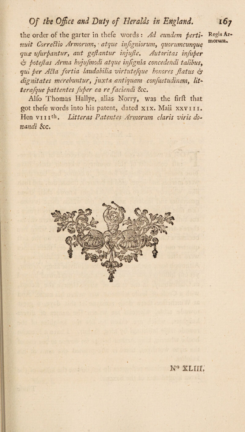 the order of the garter in thefe words : Ad eundem peril- Regis Ar- nuit Corredtio Armorum, * atque infigniorum, quorumcunquc nM,runu quce ufurpantur, aui geflantur injufle. Autoritas infuper <b pot eft as Arma hujufmodi atque inflgnia concedendi talibus, qul per Acta fortia laudabilia virtutefque honores flatus 6* dignitates merebuntur, juxta antiquam ccnfuetudinem, /if- teraflque pattentes fluper ea re faciendi &c. Alfo Thomas Hallye, alias Norry, was the firft that got thefe words into his patent, dated xix. Maii xxvnx. Hen vi nth. Litter as P atonies Armorum claris viris do- mndi &c„ \ KT<? XLllE