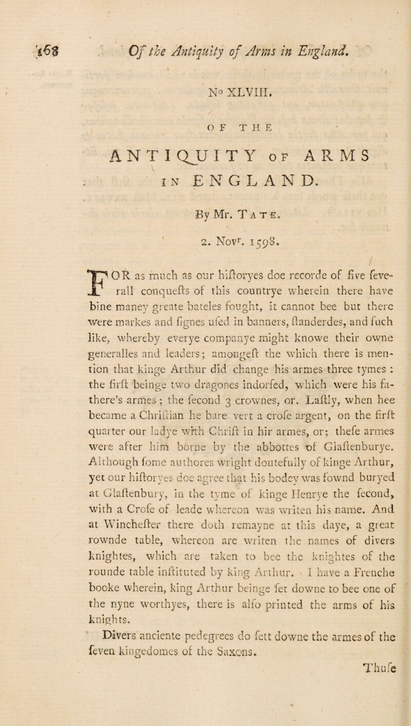 \ N° XLVIII. OF THE ANTI QJJ I T Y of ARMS ' i n ENGLAN D. By Mr. Tate. 2. Novr. 1598. FOR as much as our hiftoryes doe recorde of five feve- rail conquefts of this countrye wherein there have bine maney greate hateles fought, it cannot bee but there were markes and fignes ufed in banners, fianderdes, and fuch like, whereby everye companye might knowe their owne generalles and leaders; amongeft the which there is men¬ tion that kinge Arthur did change his armes three tymes : the fir ft beinge two dra nones indorfed, which were his fa- there’s armes; the fecond 3 crownes, or. Laftly, when hee became a Chrifcian he bare vert a crofe argent, on the firft quarter our ladye with Chrift in hir armes, or; thefe armes were after him borne by the abbottes of Giaftenburye. Although fom6 authores wright doutefully of kinge Arthur, yet our hifioryes doe agree that his bodey was fownd buryed at Glafienbury, in the tyme of kinge Henrye the fecond, with a Crofe of leade whereon was widen his name. And at Wincheffer there doth remayne at this daye, a great rownde table, whereon are writen the names of divers knightes, which are taken to bee the knightes of the rounde table inflituted by king Arthur. I have a Frenche booke wherein, king Arthur beinge fee downe to bee one of the nyne worthyes, there is alfo printed the arms of his knights. Divers anciente pedegrees do Lett downe the armes of the feven kingedomes of the Saxons. Thufe