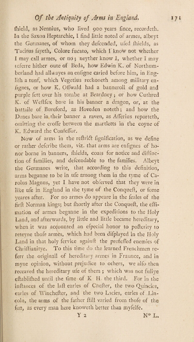 fnield, as Nennius, who lived 900 years fince, recorded:. In the Saxon Heptarchie, I find little noted of armes, albeyt the Germanes, of whom they defcended, ufed fhields, as Tacitus fayeth, Colore fucato, which I'know not whether I may call armes, or no ; neyther know I, whether I may referre hither oute of Beda, how Edwin K. of Northum¬ berland had allvvayes anenfigne caried before him, in Eng- lifti a tunf, which Vegetius reckoneth among military en- lignes, or how K. Olfwald had a banneroll of gold and purple fett over his tombe at Beardney ; or how Cuthred K. of Wefifex bare in his banner a dragon, or, at the battaile of Bureford, as Hoveden noteth; and how the Da nes bare in their banner a raven, as Afierius reporteth, omitting the erode between the martletts in the coyne of K. Edward the Confefibr. Now of arms in the refirift fignification, as we define or rather deferibe them, viz. that arms are enfignes of ho¬ nor borne in banners, fhields, coats for notice and difiinc- tion of families, and dependable to the families. Albeyt the Germanes write, that according to this definition, arms beganne to be in ufe among them in the tyme of Ca¬ rolus Magnus, yet I have not obferved that they were in like ufe in England in the tyme of the Conquefi, or lome yeares after. For no armes do appeare in the feales of the firfi Norman kings; but fiiortly after the Conquefi, the efti- mation of armes beganne in the expeditions to the Holy Land, and afterwards, by little and little became hereditary, when it was accounted an efpecial honor to pofierity to reteyne thofe armes, which had been difplayed in the Holy Land in that holy fervice againft the prefefied enemies of Chrifiianitye. To this time do the learned Frenchmen re- ferr the origityall of hereditary armes in Frauuce, and in myne opinion, without prejudice to others, we alfo then receaved the hereditary ufe of them ; which was not fullye eftablifhed until the time of K H, the third. For in the inftances of the laft earles of Cnefier, the two Quincies, earles of Winchefter, and the two Lacies, earles of Lin¬ coln, the arms of the father fiill varied from thofe of the fon, as every man here knoweth better than myfelfe. Y 2 N° L.