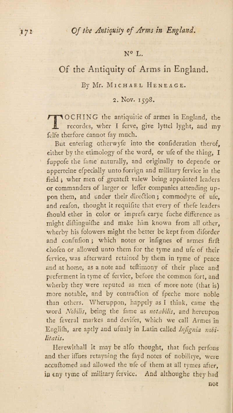 NQ L, Of the Antiquity of Arms in England. By Mr. Michael Heneage. 2. Nov. 1598. npOCHING the antiquirie of armes in England, the JL recordes, wher I ferve, give lyttel lyght, and my felfe therfore cannot fay much. But entering otherwyfe into the confideration therof, either by the etimology of the word, or ufe of the thing, I fuppofe the fame naturally, and originally to depende or apperteine efpecially unto forrign and military fervice in the field ; wher men of .greateff valew being appointed leaders or commanders of larger or leffer companies attending up- pon them, and under their direction; commodyte of ufe, and reafon, thought it requifite that every of thefe leaders fhould ether in color or imprefs carye fuche difference as might diflinguifhe and make him known from all other, wherby his folowers might the better be kept from diforder and confnfion ; which notes or infignes of armes Erft chofen or allowed unto them for the tyme and ufe of their fervice, was afterward retained by them in tyme of peace and at home, as a note and teflimony of their place and preferment in tyme of fervice, before the common fort, and wherby they were reputed as men of more note (that is) more notable, and by eontraflion of fpeche more noble than others. Wheruppon, happely as I think, came the word Nobilis, being the fame as not ah ills, and hereupon the feveral markes and devifes, which we call Armes in Englifh, are aptly and ufualy in Latin called Infignia nobi- lit at is. Herewithall it may be alfo thought, that fuch perfons and ther iffues retayning the fayd notes of nobilitye, were accuflomed and allowed the ufe of them at all tymes after, in eny tyme of military fervice. And althoughe they had not