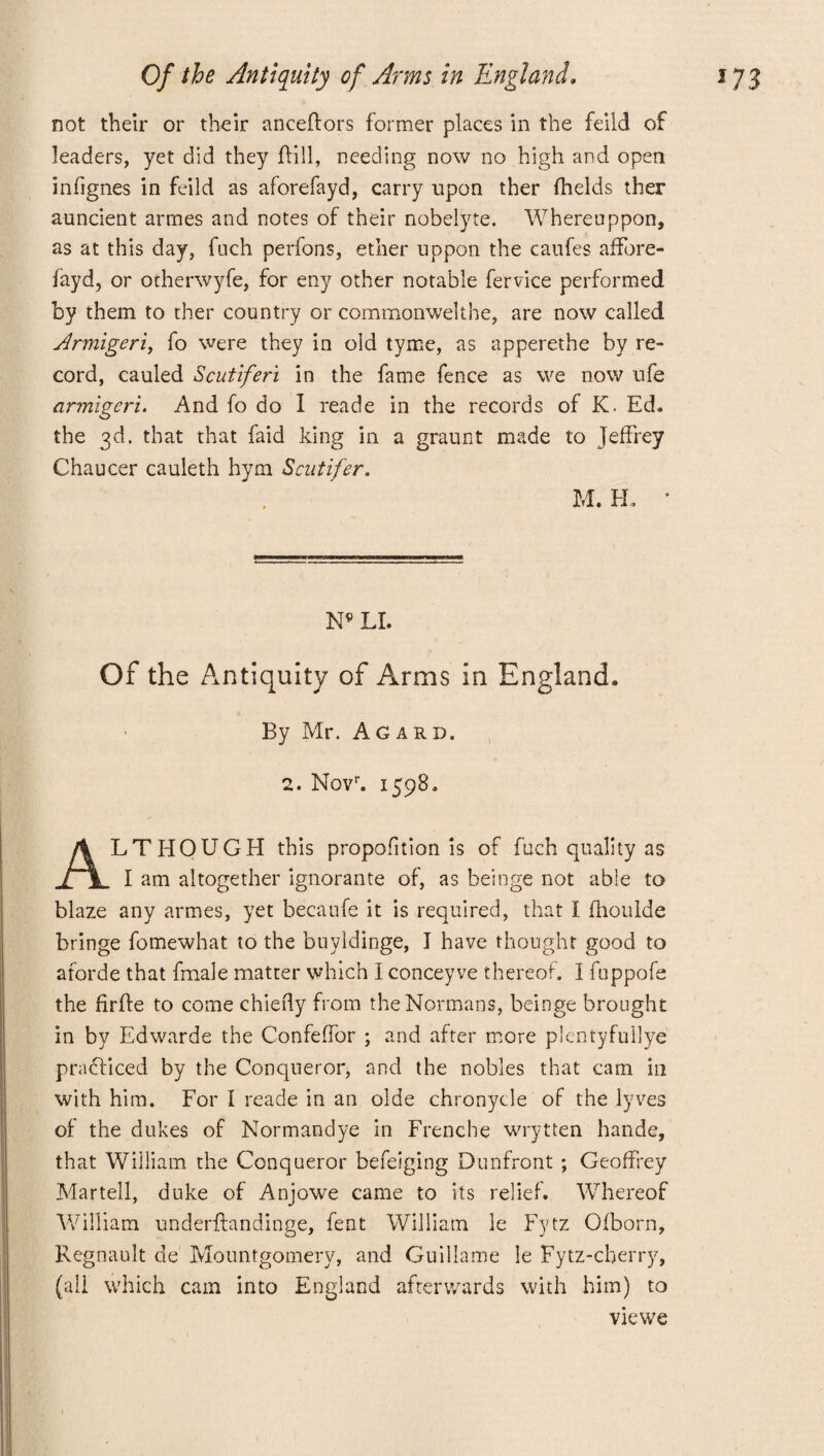 not their or their anceftors former places in the feild of leaders, yet did they ffill, needing now no high and open infignes in feild as aforefayd, carry upon ther fhelds ther auncient armes and notes of their nobelyte. Whereuppon, as at this day, fuch perfons, ether uppon the caufes affore- fayd, or otherwyfe, for eny other notable fervice performed by them to ther country or commonwelthe, are now called Armigeri, fo were they in old tyme, as apperethe by re¬ cord, cauled Scutiferi in the fame fence as we now ufe armigeri. And fo do I reade in the records of K. Ed. the 3d. that that faid king in a graunt made to Jeffrey Chaucer cauleth hym Scutifer. M. H. * N* LI. Of the Antiquity of Arms in England. By Mr. Agard. 2. Novr. 1598. ALTHOUGH this propofftion is of fuch quality as I am altogether ignorante of, as beinge not abie to blaze any armes, yet becaufe it is required, that I fhoulde bringe fomewhat to the buyldinge, I have thought good to aforde that fmale matter which I concey ve thereof. I fuppofe the firfte to come chiefly from the Normans, beinge brought in by Edwarde the Confeffor ; and after more plentyfullye practiced by the Conqueror, and the nobles that cam in with him. For I reade in an olde chronycle of the lyves of the dukes of Normandye in Frenche wrytten hande, that William the Conqueror befeiging Dunfront ; Geoffrey Martell, duke of Anjowe came to its relief. Whereof William underffandinge, fent William le Fytz Ofborn, Regnault de Mountgomery, and Guillame le Fytz-cherry, (all which cam into England afterwards with him) to vie we