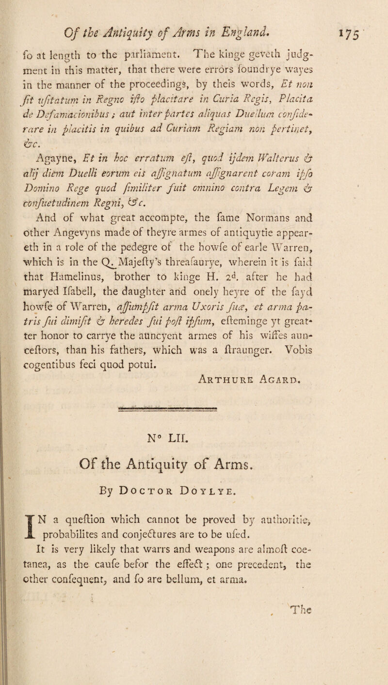 fo at length to the parliament. The kinge geveth judg¬ ment in this matter, that there were errors found rye wayes in the manner of the proceedings, by theis words, Et non fit ujitatum in Regno ifto placitare in Curia Regis, Placita do Defamacionibus ; ant inter partes aliquas Duetlum confide- rare in placitis in quibus ad Curiam Regiam non pertinet, Agayne, Et in hoc erratum eft, quod ijdem Walterus & alij diem Duelli eorum eis ajftgnatum ajftgnarent coram ipfio Domino Rege quod ftmiliter fuit omnino contra Legem 6' confuetudinem Regni, C5V. And of what great accompte, the fame Normans and other Angevyns made of theyre armes of antiquytie appear- eth in a role of the pedegre ot the howfe of earle Warren, which is in the Q^Majefty’s threafaurye, wherein it is faid that Hamelinus, brother to kinge H. 2d. after he had maryed Ifabell, the daughter and onely heyre of the fayd howfe of Warren, ajfumpfit anna Uxor is fuse, et arma pa¬ ir is fui dimift er heredes fid poft ipfinm, efleminge yt great- ter honor to carrye the atmcyeht armes of his wiffes aun- ceftors, than his fathers, which was a ftraunger. Vobis cogentibus feci quod potui. Arthurs Agard. N° LII. Of the Antiquity of Arms, By Doctor Doylye. IN a queflion which cannot be proved by authorities probabilites and conjectures are to be ufed. It is very likely that warrs and weapons are aimed coe- tanea, as the caufe befor the effe£l; one precedent, the other confequent, and fo are bellum, et arma. The