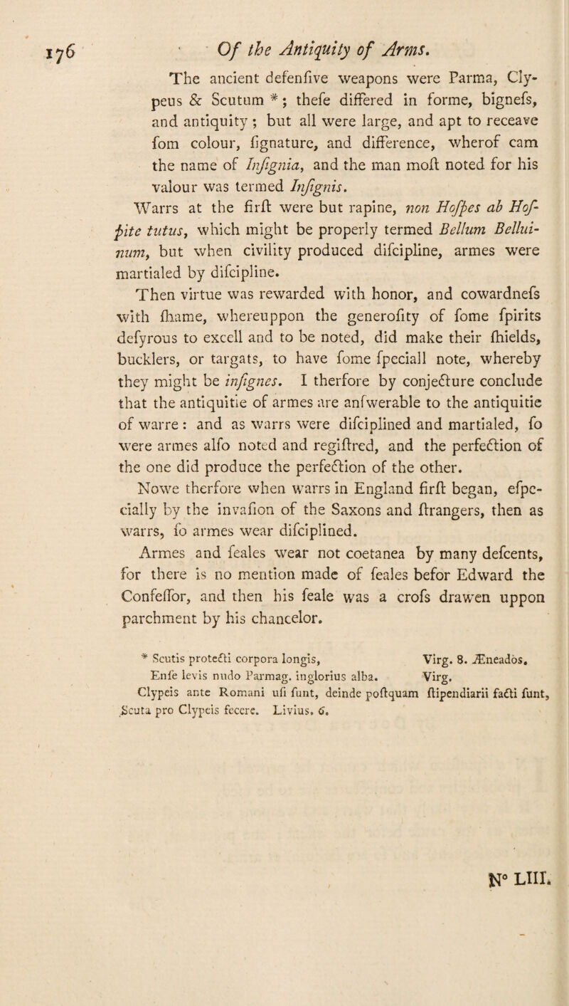The ancient defenfive weapons were Parma, Cly- peus & Scutum #; thefe differed in forme, bignefs, and antiquity ; but all were large, and apt to receave fom colour, fignature, and difference, wherof cam the name of Inftgnia, and the man moil noted for his valour was termed Injignis. Warrs at the firfl were but rapine, non Hofpes ab Hof pite tntuSj which might be properly termed Bellum Bellui- nwn, but when civility produced difcipline, armes were martialed by difcipline. Then virtue was rewarded with honor, and cowardnefs with fhame, whereuppon the generofity of fome fpirits defyrous to excell and to be noted, did make their fhields, bucklers, or targats, to have fome fpeciall note, whereby they might be infignes. I therfore by conjecture conclude that the antiquitie of armes are anfwerable to the antiquitie of warre : and as warrs were difciplined and martialed, fo were armes alfo noted and regiftred, and the perfection of the one did produce the perfection of the other. Nowe therfore when warrs in England firft began, efpe- cially by the invafion of the Saxons and Grangers, then as warrs, fo armes wear difciplined. Armes and feales wear not coetanea by many defcents, for there is no mention made of feales befor Edward the Confeffor, and then his feale was a crofs drawen uppon parchment by his chancelor. * Scutis protefti corpora longis, Virg. 8. JEneados. Enfe levis nudo Parmag. inglorius alba. Virg. Clypeis ante Romani ufi funt, deinde poftquam ftipendiarii fadti funt, .Scuta pro Clypeis fecere. Livius. 6. LIIL