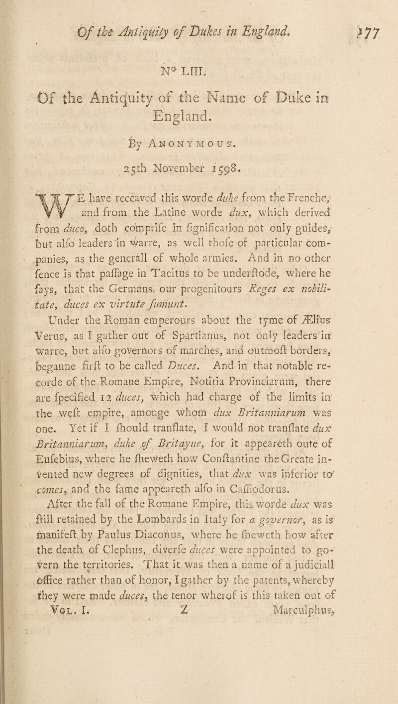 N° LriL Of the Antiquity of the Name of Duke ins England. By An o n y m ous, 25 th November 159B. W^E have receaved this worde duke from theFrenche, and from the Latine worcie dux, which derived from ducci, doth comprife in fignificarion not only guides, but alfo leaders in warre, as well thofe of particular com¬ panies, as the genera] 1 of whole armies. And in no other fence is that pafTage in Tacitus to be underflode, where he fays, that the Germans, our progenifours Regcs ex nobili- iate, duces ex virtute fumiint. Under the Roman emperours about the tyme of iElius Veins, as I gather out of Spartianus, not only leaders ia warre, but alfo governors of marches, and outmoffc borders, beganne firfb to be called Duces. And in that notable re¬ cord e of the Rom an e Empire, No tit i a Provinciarnm, there are fpecified 12 duces, which had charge of the limits in5 the weft empire, amonge whom dux Britanniarum was one. Yet if I fhould translate, I would not tranllate dux Britanniarum, duke of Brit ay ne, for it appeareth oute of Eufebius, where he fheweth how Conffantine the Create in¬ vented new degrees of dignities, that dux was inferior to’ comes, and the fame appeareth alio in Caffiodorus. After the fall of the Rotnane Empire, this worde dux was flill retained by the Lombards in Italy for a governor, as is: manifefl by Paulus Diaconus, where he fheweth how after the death of Clephus, diverfe duces were appointed to go¬ vern the territories. That it was then a name of a judicial! office rather than of honor, I gather by the patents, whereby they were made duces, the tenor wherof is this taken out of Vol.I. Z Marculphus9