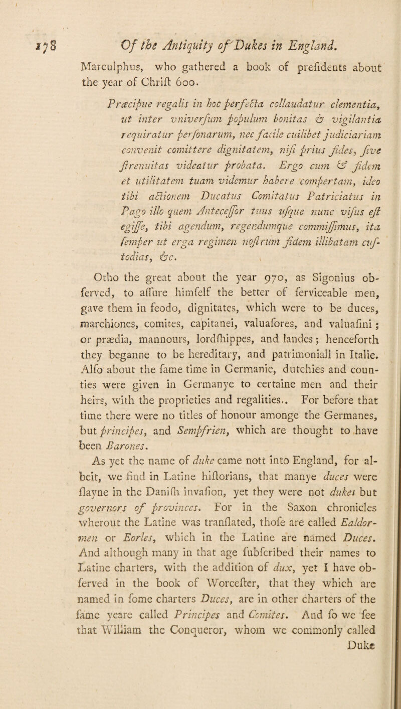 Marculphus, who gathered a book of prefidents about the year of Chriff 600. P rtf civile regalis in hoc perfect a collaudatur dementia, lit inter vniverfum populum bonitas A vigilantia requiratur perfonarum, nee facile cnilibet judiciariam convenit comitt ere dignitatem, nifi prius fides, five ftrenuitas vide at ur probata. Ergo cum 'id fidcm et utilitatem tuam videmur habere compertam, ideo tibi aclionem Ducatus Comitatus Patriciatns in Pago illo quern Anteceffor tuns ufque nunc vifus eft egiffe, tibi agendum, regendumque commijfnnus, it a femper ut erga regimen noftrum jidem illibatam cij- todias, <bc. 1 Otho the great about the year 970, as Sigonius ob- ferved, to a flu re himfelf the better of ferviceable men, gave them in feodo, dignitates, which were to be duces, marchiones, comites, capitanei, valuafores, and valuafini ; or praedia, mannours, lordfhippes, and landes; henceforth they beganne to be hereditary, and patrimoniall in Italie. Alfo about the fame time in Germanic, dutchies and coun¬ ties were given in Germanye to certaine men and their heirs, with the proprieties and regalities.. For before that time there were no titles of honour amonge the Germanes, but principes, and Sempfrien, which are thought to have been Barones. As yet the name of duke came nott into England, for al¬ beit, we find in Latine hifiorians, that manye duces were flayne in the Danifh invafion, yet they were not dukes but governors of provinces. For in the Saxon chronicles wherout the Latine was tranflated, thofe are called Ealdor- men or Eorles, which in the Latine are named Duces. And although many in that age fubfcribed their names to Latine charters, with the addition of dux, yet I have ob- ferved in the book of Worceher, that they which are named in fome charters Duces, are in other charters of the fame yeare called Principes and Comites. And fo we fee that William the Conqueror, whom we commonly called Duke