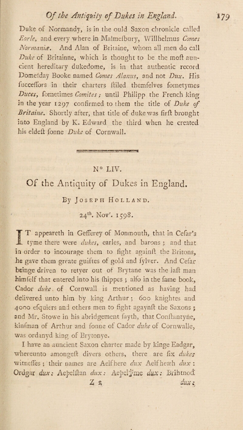 Duke of Normandy, is in the ould Saxon chronicle called Eorle, and every where in Malmefbury, Willlaelmus Comes Nor mania. And Alan of Britaine, whom all men do call Duke of Britainne, which is thought to be the mod aim- cient hereditary dukedome, is in that authentic record Domdday Booke named Comes Alarms, and not Dux. His fucceffors in their charters Ailed themfelves fometymes Duces, fometimes Comites; until Philipp the French king in the year 1297 confirmed to them the title of Duke of Britaine. Shortly after, that title of duke was firft brought into England by K. Edward the third when he created his elded fonne Duke of Cornwall. N° LIV. Of the Antiquity of Dukes in England* By Joseph Holland. 24th. Movr. 1598. IT appeareth in GefFerey of Monmouth, that in Cefar’s tyme there were dukes, carles, and barons ; and that in order to incourage them to fight againft the Britons, he gave them grcate guiftes of gold and fylver. And Cefar beinge driven to reiver out of Brytane was the laff man himfelf that entered into his fhippes ; alfo in the fame book;, Cador duke. of Cornwall is mentioned as having had delivered unto him by king Arthur ; 600 knightes and 4000 efquiers and others men to fight agaynft the Saxons ; and Mr. Stowe in his abridgement fayth, that Confbtntyne, kinfman of Arthur and fonne of Cador duke of Cornwalle, was ordanvd king of Brytonye. I have an auncient Saxon charter made by kinge Eadgar, whereunto amongeft divers others, there are fix dukes witneffes their names are Aelf here dux Aelfheaeh dux : Grdgar dux; Aejrelflan dux: Ae]?elj?iae dux; Brihtnod Z % dux *