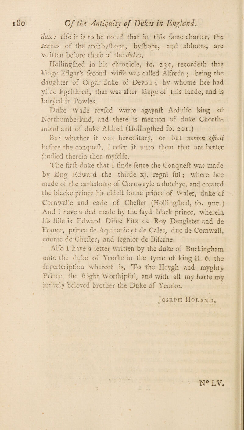 dux: alfo It is to be noted that in this fame charter, the names of the' archbyfhops, byfhops, and abbotts, are written before thcfe of the dukes. Hollingfned in his chronicle, to. 23$, recordeth that hinge Edgar’s fecond wifte was called Alfreds ; being the daughter of Orgar duke of Devon ; by whome hee had yfiue Egelthred, that was after kinge of this lande, and is buryed in Powles. Duke Wade reyfed warre a gay n ft Ardulfe king of Northumberland, and there is mention of duke Chorth- mond and of duke Aldred (Hollingfhed fo. 201.) But whether it was hereditary, or but nomen ojfcn before the conqueff, I refer it unto them that are better flu died therein then myfelfe. The firff duke that I finde fence the Conqueff was made by king Edward the thirde xj. regni fui; where hee made of the earledortie of Cornwayle adutchye, and created the blacks prince his eldeil fonne prince of Wales, duke of Cornwalle and earle of Chefler (Hollingflied, fo. 900.) And I have a ded made by the fayd black prince, wherein his flile is Edward Difne Fitz de Roy Dengleter and de Er,ance, prince de Aquitonie et de Gales, due de Cornwall, counts de Chefler, and fegnior de Bifcane. Alfo I have a letter written by the duke of Buckingham unto the duke of Yeorke in the tyme of king Id. 6. the fuperfeription whereof is, To the Heygh and myghty Prince, the Right Worfhipful, and with all my harte my intirely beloved brother the Duke of Yeorke. Joseph Holanb. » ' 3 N° LV.