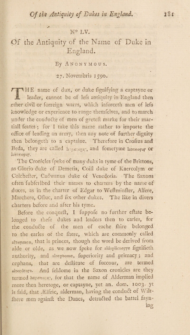 H° LV. Of the Antiquity of the Name of Duke in England. By Anonymous. 27. Novembris 1590. THE name of dux, or duke fignifying a captayne or leader, cannot be of lefs antiquity in England then .ether civil or forreign warrs, which inforceth men of lefs knowledge or exoerience to range themfelves, and to march under the condudte of men of greteff marke for their mar- tiall feates ; for I take this name rather to importe the office of leading an army, then any note of further dignity then belongeth to a captaine. Therefore in Crofius and Beda, they are called h pc:oZ:r, and fometyme labteopap or latte opaf. The Cronlcles fpeke of many duks in tyme of the Brittons, as Gloria duke of Demetia, Coill duke of Kaercolym or Colchefter, Cab warms duke of Venedotia. The Saxons often fubfcribed their names to charters by the name of .duces, as in the charter of Edgar to Wefimioffer, Alfere, Marchere, Ofluc, and fix other dukes. The like in divers charters before and after his tyme. Before the conqueff, I fuppofe no further eftate be¬ longed to .thefe dukes and leaders then to carles, for the conducfe of the men of eache. fhire belonged to the earles of the fhere, which are commonly called artofimen, that is princes, though the word be derived from aide or olde, as we now fpeke for aldoplicnepr^ fignifieth authority, and aloepbome-, fuperiority and primacy; and orphans, that are defiitute of fuccour, are termed albopleapa. And feldome in the Saxon cronicles are they termed hej^to; ap, for that the name of Alderman implied more then heretoge, or captayne, yet an. dom. 1003. yt is faid, that EElfric, alderman, having the conduct of Wilt- fhere men againff the Danes, detracted the battel fayn-