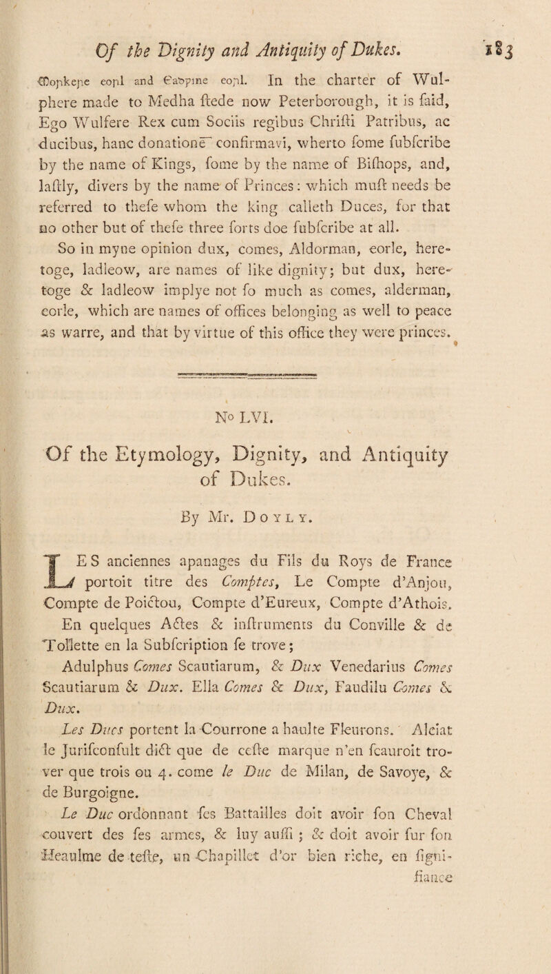 Of the Dignity and Antiquity of Dukes* i ■CDopkejie eofil and 6at>pme eopl. In the charter of Wlll- phere made to Medha fcede now Peterborough, it is Pud, Ego Wulfere Rex cum Sociis re gibus Chridi Patribus, ac O O' ducibus, hanc donation^ eonfirmavi, wherto feme fubferibe by the name of Kings, fome by the name of Bifhops, and, ladly, divers by the name of Princes: which mud needs be referred to thefe whom the king calleth Duces, for that no other but of thefe three forts doe fubferibe at all. So in myne opinion dux, comes, Aldorman, eorle, here- toge, ladieow, are names of like dignity; but dux, here- toge & ladieow implye not fo much as comes, alderman, eorle, which are names of offices belonging as well to peace as warre, and that by virtue of this office they were princes. \ No LVI. Of the Etymology, Dignity, and Antiquity of Dukes. By Mr. Doyly. LES anciennes apanages du Fils du Roys de France portoit titre des Comfit es, Le Compte d’Anjou, Compte de Poicfou, Compte d’Eureux, Compte d’Athois, En quelques Adles & inflruments du Conville & de Toilette en la Subfcription fe trove; Adulphus Comes Scautiarum, & Dux Venedarius Comes Scautiarum & Dux. Ella Comes & Dux, Faudilu Comes A Dux. Les Dues portent la Courrone a haulte Fkurons.' Alciat le Jurifconfult didf que de cede marque Men fcauroit tro¬ ver que trois ou 4. come le Due de Milan, de Savoye, Sc de Burgolgne. Le Due ordonnant fes Battailles doit avoir fon Cheval couvert des fes armes, & luy auffi ; & doit avoir fur fon ’Mealtime de teftr, un Chapillet d’or bien riche, en dgni- fiance