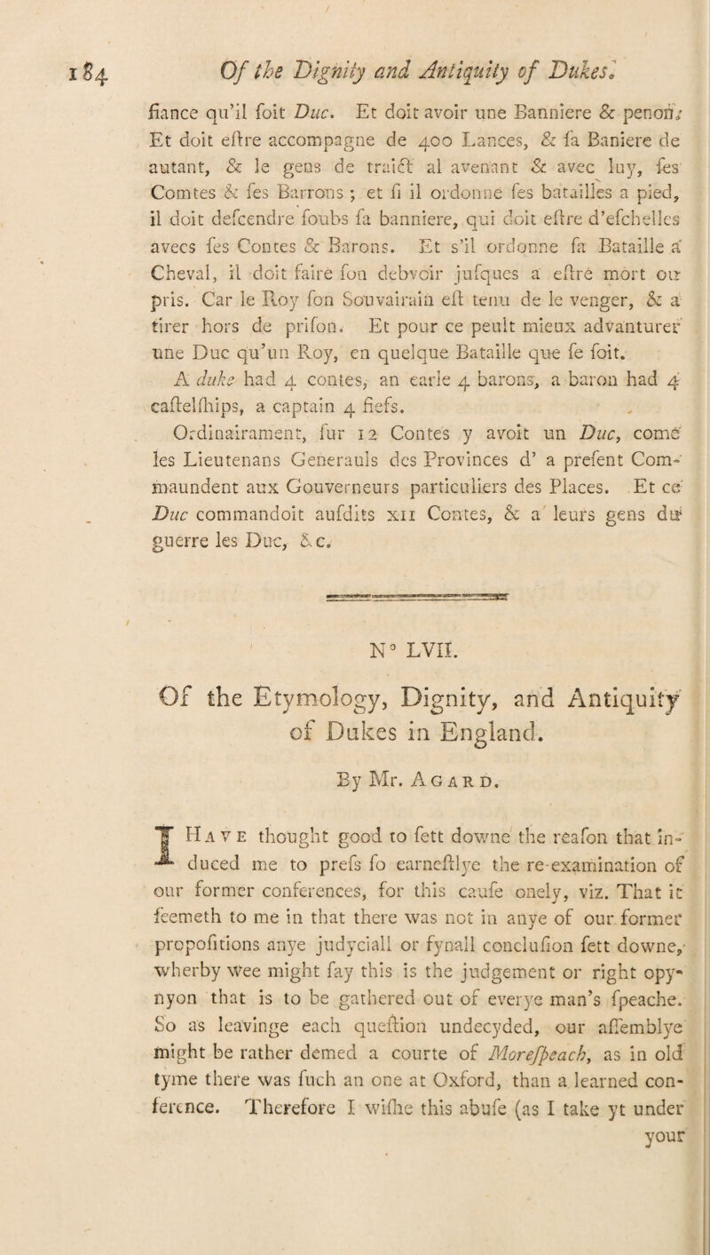 fiance qu’il foit Due. Et doit avoir une Banniere & penori/ Et doit effre accompagne de 400 Lances, & fa Baniere de autant, & le gens de traief al aveoant & avec luy, tes Comtes b fes Barrons ; et fi il ordonne fes batailles a pied, il doit defeendre foubs ia banniere, qui doit eilre d’efchelles avecs fes Contes & Barons. Et s’il ordonne fa Bataille a Chevai, il doit faire fon debvoir jufques a eftre mort on pris. Car le R.oy fon Souvairain eft tenu de le venger, b a tirer hors de prifon. Et pour ce peuit mieux advanturec line Due qu’un Roy, en quelque Bataille que fe foit. A duke had 4 comes, an earie 4 barons, a baron had 4 caftelfhips, a captain 4 fiefs. Ordinairament, fur 12 Contes y avoit un Due, come les Lieutenans Generauls dcs Provinces d’ a prefent Com- maundent aux Gouverneurs particuliers des Places. Et ce' Due commandoit aufdits xii Contes, b a leurs gens dt? guerre les Due, &c. N° LVII. Of the Etymology, Dignity, and Antiquity of Dukes in England. By Mr. Agard. *1’ Have thought good to fett downe the reafon that in- duced me to prefs fo earnefftye the re-examination of our former conferences, for this caufe onely, viz. That ic feemeth to me in that there was not in anye of our former proportions anye judyciall or fynall conclufion fett downe, wherby Wee might fay this is the judgement or right opy- nyon that is to be gathered out of everye man’s fpeache. So as leavinge each queftioa undecyded, our affemblye might be rather demed a courte of Morefpeach, as in old tyme there was fuch an one at Oxford, than a learned con¬ ference. Therefore I wifhe this abufe (as I take yt under your