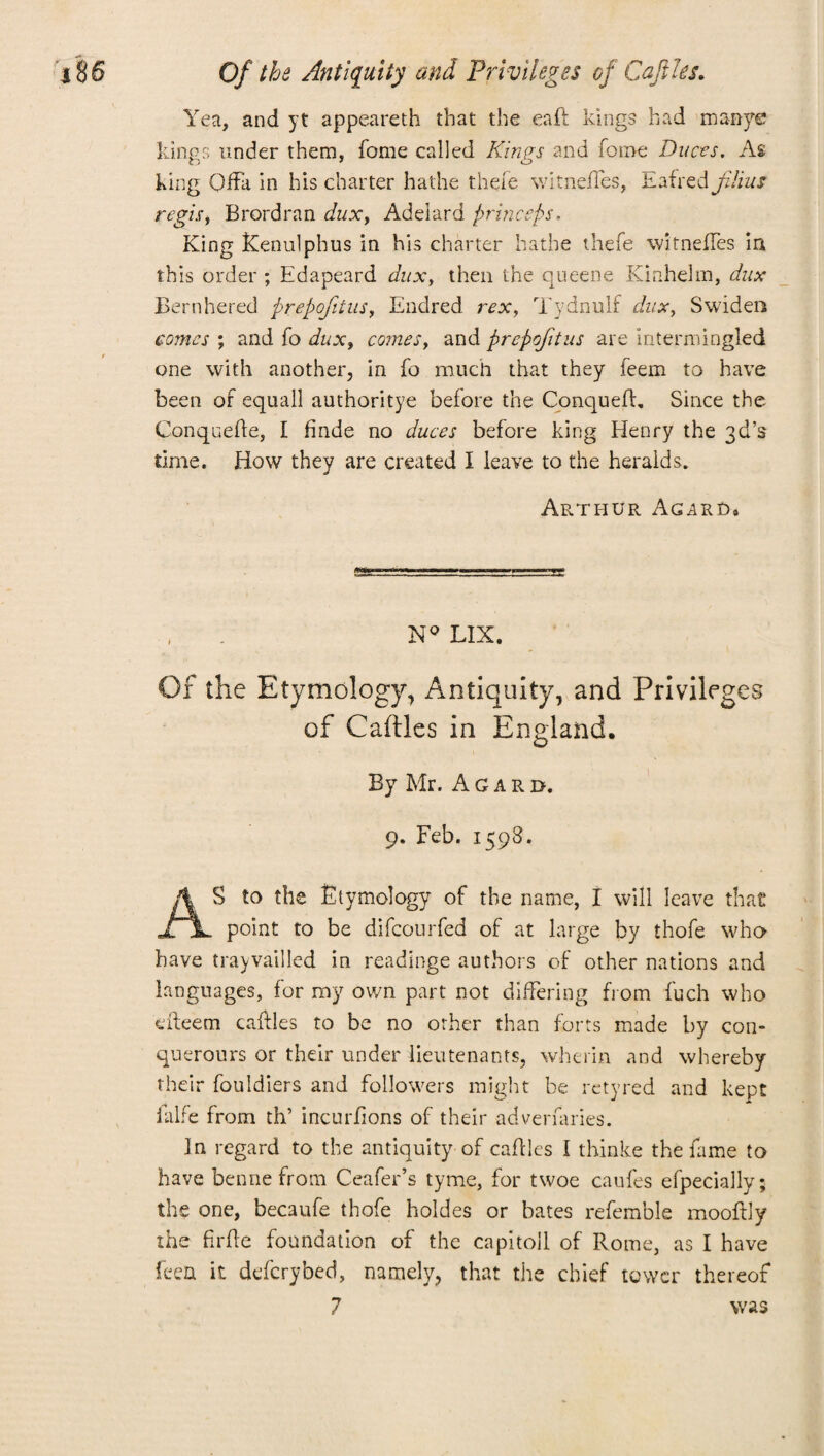 Yea, and yt appeareth that the eaft kings had manye kings under them, fome called Kings and forne Duces. As king Qffa in his charter hathe there witnefTes, hatred jilius regisy Brordran duxy Adelard pr biceps. King Kenulphus in his charter hathe thefe witnefTes in this order ; Edapeard dux, then the queene Kinhehn, dux Bernhered prepofitus, Endred rex, Tydnulf dux, Swiden comes ; and To dux, comes, and prepofitus are intermingled one with another, in To much that they Teem to have been of equall authoritye before the Conqueft, Since the Conquefte, I hnde no duces before king Henry the 3d’s time. How they are created I leave to the heralds. Arthur Agard, , . N° LIX. Of the Etymology, Antiquity, and Privileges of Caftles in England. By Mr. Agaro. 9. Feb. 1598. S to the Etymology of the name, I will leave that XjL point to be difcourfed of at large by thofe who have trayvailled in readinge authors of other nations and languages, for my own part not differing from fuch who eiteem caftles to be no other than forts made by con- querours or their under lieutenants, wherin and whereby their fouldiers and followers might be retyred and kept Elite from th’ incurfions of their adverfaries. In regard to the antiquity of caftles I thinke the fame to have bennefrom Ceafer’s tyme, for twoe caufes efpeciallv; the one, becaufe thofe holdes or bates refemble mooftly the firfte foundation of the capitoll of Rome, as I have feed it defcrybed, namely, that the chief tower thereof 7 was