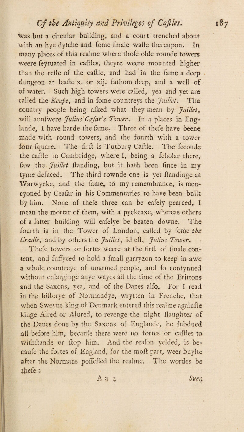 Was but a circular building, and a court trenched about with an hye dytche and fome fmale wralle thereupon. In many places of this realme where thofe olde rounde towers weere feytuated in caftles, they re weere mounted higher than the rede of the caftie, and had in the fame a deep dungeon at leafte x. or xij. fathom deep, and a well of of water. Such high towers were called, yea and yet are called the Keape, and in fome countreys the Juillet. The country people being afked what they mean by Juillet, will aunfwere Julius Cafar's Tower. In 4 places in Eng- lande, I have harde the fame. Three of thefe have beene made with round towers, and the fourth with a tower four fquare. The firft is Tutbury Caftie. The feconde the caftie in Cambridge, where I, being a fcholar there, faw the Juillet handing, but it hath been fince in my tyme defaced. The third rownde one is yet ftandinge at Warwycke, and the fame, to my remembrance, is men- cyoned by Ceafar in his Commentaries to have been built by him. None of thefe three can be eafely pearced, I mean the mortar of them, with a pyckeaxe, whereas others of a latter building will eafelye be beaten downe. The fourth is in the Tower of London, called by fome the Cradle, and by others the Juillet, id eft, Julias Tower. Thefe towers or fortes weere at the firft of fmale con¬ tent, and fuftyced to hold a fmall garryzon to keep in awe a whole countreye of unarmed people, and fo contynued without enlarginge anye wayes all the time of the Brittons and the Saxons, yea, and of the Danes alfo. For I read in the hiftorye of Normandye, wrytten in Frenche, that, when Sweyne king of Denmark entered this realme againfte kinge Aired or Alured, to revenge the night llaughter of the Danes done by the Saxons of Englande, he fubdued all before him, becaufe there were no fortes or caftles to withftande or flop him. And the reafon yelded, is be¬ caufe the fortes of England, for the moft part, weer buylte after the Normans poftefTed the realme. The wordes be thefe ; Sntu A a 2