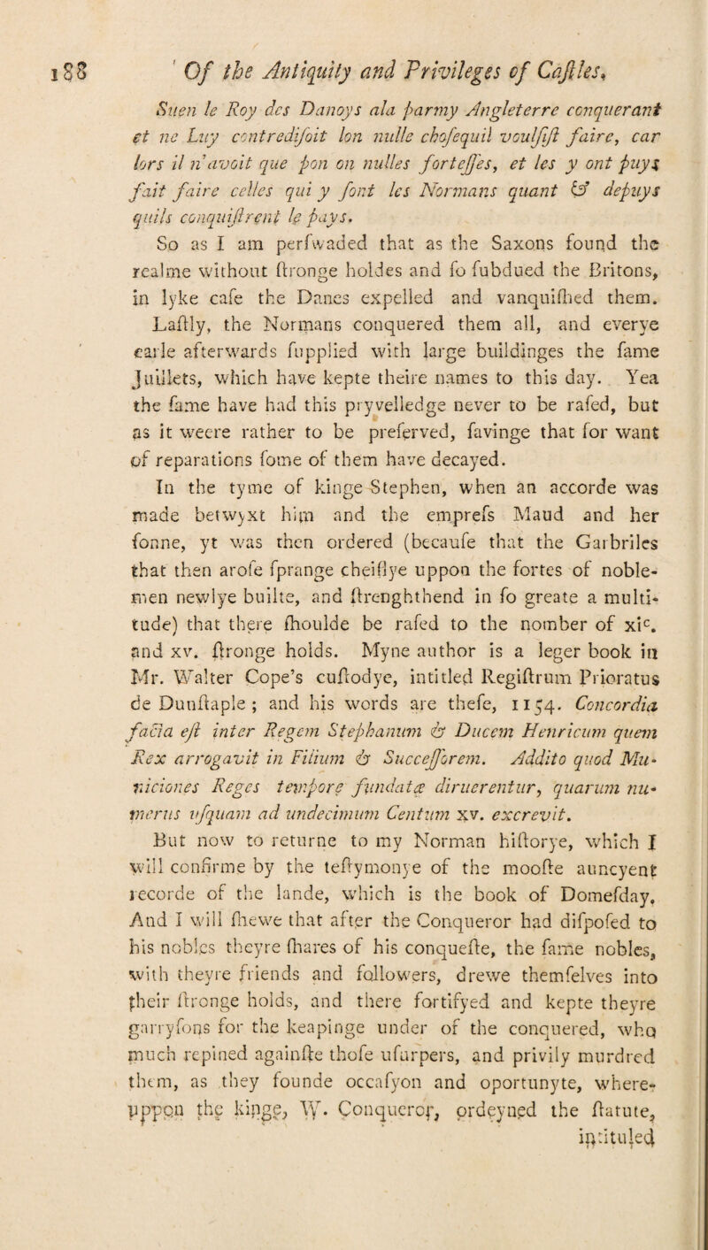 Stien le Roy dcs Danoys ala parmy Angleterre conquerant et ne Luy contredifoit ton nulle chofequil voulfift faire, car tors it n avoit que pon on nudes fortefj'es, et les y ont puy$ fait faire cedes qui y font les Normans quant & depuys quits conquiftreni !e pays. So as I am perAvaded that as the Saxons found the rcalme without Aronge holdes and fo fubdued the Britons, in lyke cafe the Danes expelled and vanquished them. Laftly, the Normans conquered them all, and everye carle afterwards fupplied with large buildinges the fame Juilkts, which have kepte theire names to this day. Yea the fame have had this pryveiledge never to be rafed, but as it weere rather to be preferved, favinge that for want of reparations fome of them have decayed. In the tyme of kinge Stephen, when an accorde was made betwyxt him and the emprefs Maud and her fonne, yt was then ordered (becaufe that the Garbriles that then arofe fprange cheifiye uppoa the fortes of noble¬ men newlye builte, and Arenghthend in fo greate a multi¬ tude) that there ihoulde be rafed to the notnber of xic. and xv. Aronge holds. Myne author is a leger book in Mr. Walter Cope’s cuAodye, inti tied RegiArum Pricratus de DunAapIe ; and his words are thefe, 1154. Concordia facia eft inter Regem Stephanum & Ducem Henricum quern Rex arrogavit in Fiiium dr SucceJJorem. Audit0 quod Mu- viciones Reges tempore fund a tee diruerentnr, quarum nu- merits vfquam ad nndecimum Centum xv. excrevit. But now to returne to my Norman hiAorye, which I will conhrme by the teAymonye of the mooAe auncyent recorde of the lande, which is the book of Domefday, And I will fhewe that after the Conqueror had diApofed to his nobles theyre fnares of his conqueAe, the fame nobles, with theyre friends and followers, drewe themfelves into their Aronge holds, and there fortifyed and kepte theyre garryfons for the keapinge under of the conquered, whq much repined againAe thofe ufurpers, and privily murdred them, as they founde occafyon and oportunyte, where- pppqn the kipgeq W. Conquercp, ordeyned the Aatute, ip :i tilled