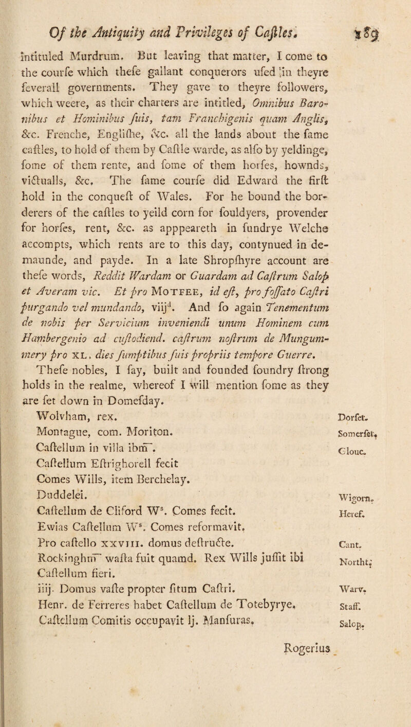 intituled Murdrum. But leaving that matter, I come to the courfe which thefe gallant conquerors ufed ’.in theyre feverall governments. They gave to theyre followers, which weere, as their charters are intitled, Omnibus Baro- nibus et Hominibus fids, tam Franchigenis qiram Ang!iss &c. Frenche, Englifhe, fee. all the lands about the fame caftles, to hold of them by Caflle warde, as alfo by yeldinge, fome of them rente, and fome of them horfes, hownds, viflualls, &c. The fame courfe did Edward the firll hold in the conqueff of Wales. For he bound the bor» derers of the cailles to yeild corn for fouldyers, provender for horfes, rent, &c. as apppeareth in fundrye Welche accompts, which rents are to this day, contynued in de- maunde, and payde. In a late Shropfhyre account are thefe words, Reddit Wardam or Guardam ad Caflrum Salop et Averam vie. Et pro Motfee, id eft, profojfato Cajlri purgatido vel mundando, viijd. And fo again Tenementnm de nobis per Servicium inveniendi unum Hominem cum Hambergenio ad cujlodiend. cajlrnm nojirnm de Mungum- mery pro XL, dies fumptibusfinispropriis tempore Guerre. Thefe nobles, I fay, built and founded foundry Prong holds in the real me, whereof I will mention fome as they are fet down in Domefday. Wolvham, rex. Montague, com. Mori ton. Caftellum in villa ibnfT. CaPellum EPrighorell fecit Comes Wills, item Berchelay. Duddelei. CaPellum de Cliford Ws. Comes fecit. Ewias CaPellum Ws. Comes reformavit. Pro caPello xxvm. domus deffrudte. RockinghriT waif a fuit quamd. Rex Wills juflit ibi CaPellum fieri. liij- Domus vaffe propter fitum Caffri. Henr. de Ferreres habet Caftellum de Totebyrye, CaPellum Comitis occupayit Ij. Manfuras. DorfeU Somerfet* G iouCo Wigonu Heref. Cant. North ts’ W arv. Staff. Salop. Roger! us