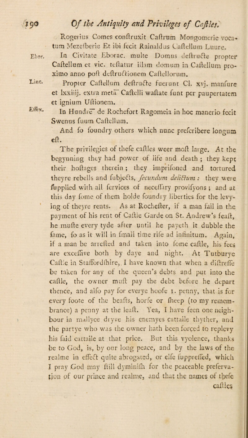 Ebor. Einc. Efiex, Of the Antiquity and Privileges of Caftles. Rogerius Comes confiruxit Cafirum Mongomerie voca* turn Mezefberie Et ibi fecit Rainaldus Cafiellum Enure. In Civitate Eborac. multe Domus defiru&e propter Cafiellum et vie. tefiatur iilam domum in Cafiellum pro¬ ximo anno poll dcftruclionem Cafiellorum. Propter Cailellum defirudte fuerunt Cl. xvj. manfure et lxxiiij. extra metaT Cafielli wafiate funt per paupertatem et ignium Ufiionem. In Hundre de Rochefort Ragomeia in hoc manerio fecit Swenus fuum Cailellum. And fo foundry others which nunc preferibere longum ell. The privilegies of thefe cafiles weer mofi large. At the begynning they had power of life and death ; they kept their hofiages therein ; they imprifoned and tortured theyre rebells and fubjecls, fecundum deiiffum : they were fupplied with ail fervices of necdlary provifyons ; and at this day fome of them holde foundry liberties for the levy¬ ing of theyre rents. As at Rochefier, if a man fail in the payment of his rent of Cafile Garde on St. Andrew’s feaif, he mu Re every tyde after until he payeth it dubble the fame, fo as it will in fmali time rife ad infinitum. Again, if a man be arrelied and taken into feme cafile, his fees are excefitve both by daye and night. At Tutburye Cafi!e in Stafford (hire,. I have known that when a difirefie be taken for any of the queen’s debts and put into the cafile, the owner mufi pay the debt before he depart thence, and alfo pay for everye hoofe i. penny, that is for every foote of the beafis, horfe or fheep (to my remem¬ brance) a penny at the leafi. Yea, I have feen one neigh¬ bour in mallyce dryve his enemyes cattaile thyther, and the partye who was the owner hath been forced to replevy his faid cattaile at that price. But this vyolence, thanks be to God, is, by our long peace, and by the laws of the realme in effect quite abrogated, or elfe fupprelfed, which I pray God may Rill dyminifii for the peaceable preferva- jjon of our prince and realme, and that the names of tliefe cafiles