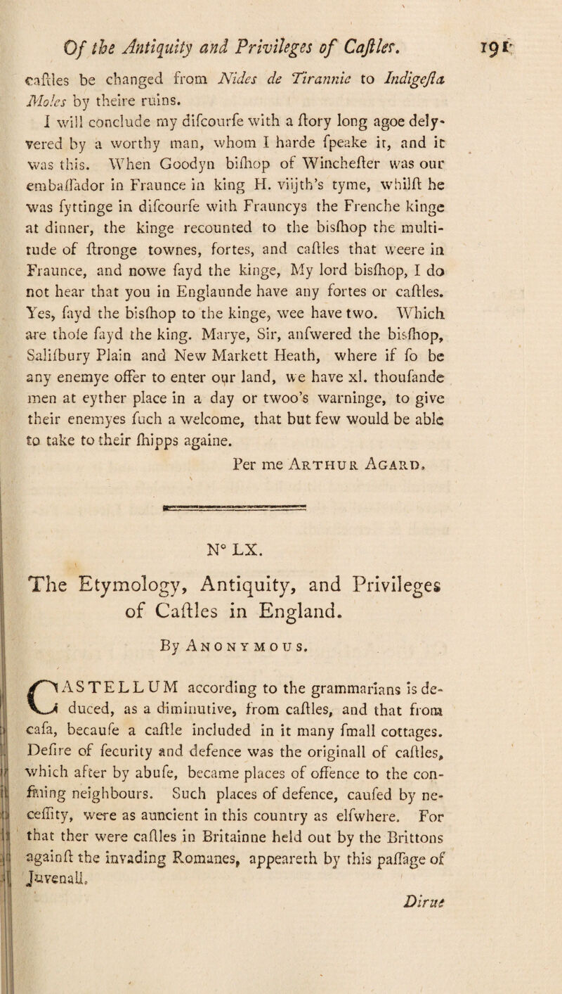 cables be changed from Nides de Tirannic to Indigefia Moles by theire ruins. I will conclude my difeourfe with a flory long agoe dely- vered by a worthy man, whom I harde fpeake it, and it was this. When Goodyn bifhop of Wine he her was our embaffador in Fraunce in king H. viijth’s tyme, whilft he was fyttinge in difeourfe with Frauncys the Frenche kinge at dinner, the kinge recounted to the bisfhop the multi¬ tude of ffronge townes, fortes, and cables that weere in Fraunce, and nowe fayd the kinge. My lord bisfhop, I do not hear that you in Englaunde have any fortes or cables. Yes, fayd the bisfhop to the kinge, wee have two. Which are thole fayd the king. Marye, Sir, anfwered the bisfhop, Salifbury Plain and New Markett Heath, where if fo be any enemye offer to enter our land, we have xl. thoufande men at eyther place in a day or twoo’s warninge, to give their enemyes fuch a welcome, that but few would be able to take to their fhipps againe. Per me Arthur Agard. N° LX. The Etymology, Antiquity, and Privileges of Caftles in England. By Anonymous. :» Li I it I |i CASTELLUM according to the grammarians is de¬ duced, as a diminutive, from cables, and that from cafa, becaufe a cable included in it many fmall cottages. Defire of fecurity and defence was the originall of cables, which after by abufe, became places of offence to the con¬ fining neighbours. Such places of defence, caufed by ne- ceffity, were as auncient in this country as elfwhere. For that ther were cables in Britainne held out by the Brittons againb the invading Romanes, appeareth by this paffage of JuvenaLL Dirue