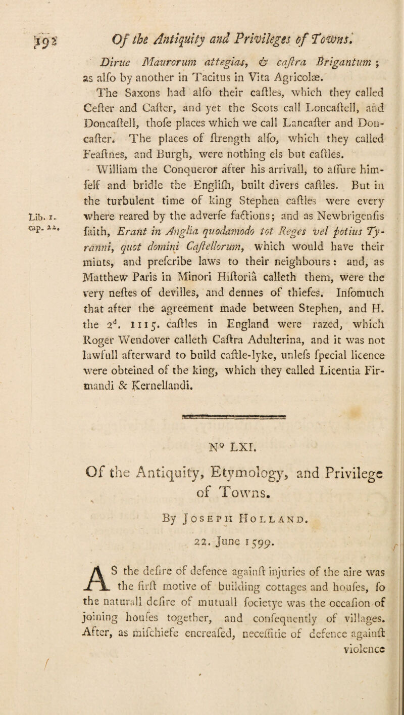 Dime Maurorum attegias, <& cajira Brigantum ; as alfo by another in Tacitus in Vita Agricolas. The Saxons had alfo their cattles, which they called Cefter and Caller, and yet the Scots call Loncaftell, and Doncattell, thofe places which we call Lancafter and Don- cafter* The places of ttrength alfo, which they called Feaftnes, and Burgh, were nothing els but cattles. William the Conqueror after his arrivall, to allure him- felf and bridle the Englifh, built divers cattles. But in the turbulent time of king Stephen cattles were every where reared by the adverfe factions; and as Newbrigenfis faith, Eraiit in Anglia quodamodo tot Reges vel pot ins Ty¬ rannic quot domini CaJlellorumt which would have their mints, and prefcribe laws to their neighbours: and, as Matthew Paris in Minori Hiftoria calleth them, were the very nettes of devilles, and demies of thlefes, Infomuch that after the agreement made between Stephen, and H. the 2d. 1115. cattles in England were razed, which Roger Wendover calleth Cattra Adulterina, and it was not Iawfull afterward to build cattle-lyke, unlefs fpecial licence were obteined of the king, which they called Licentia Fir- mandi & Kernellandi. N° LXI. Of the Antiquity, Etymology, and Privilege of Towns. By Joseph Holland. 22. June 1599. AS the dettre of defence againtt injuries of the aire was the ttrtt motive of building cottages and houfes, fo the natural! dettre of mutuall focietye was the occafion of joining houfes together, and confequently of villages. After, as mifehiefe encreafed, necetticie of defence againtt violence