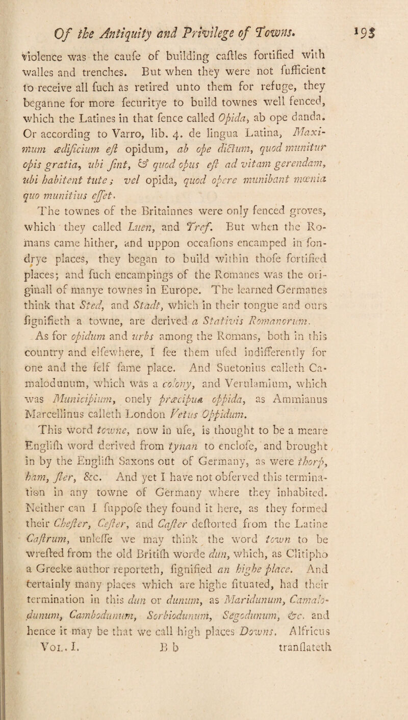 Violence was the caufe of building eaftles fortified with walles and trenches. But when they were not fufficient to receive all fuch as retired unto them for refuge, they beganne for more fecuritye to build townes well fenced, which the Latines in that fence called Opida* ab ope danda. Or according to Varro, lib. 4. de lingua Latina, Maxi¬ mum adificium eft opidum, ab ope dictum, quod mnnitur opis gratia, ubi fnt, & quod opus eft ad vitam gerendam, ubi habiteni tate; vel opida, quod opere munibant moenici quo munitius ejftet. The townes of the Britainnes were only fenced groves, which they called Luen, and Tref. But when the Ro¬ mans came hither, and uppon occafions encamped in fon- drye places, they began to build within thofe fortified places; and fuch encampings of the Romanes was the ori¬ ginal! of mnnye townes in Europe. The learned Germanes think that Sted, and Stadt, which in their tongue and ours fignifieth a towne, are derived a Staiivis Romanorum. As for opidum and arbs among the Romans, both in this country and elfewhere, I fee them ufed indifferently for one and the felf fame place. And Suetonius calleth Ca- malodunum, which was a colony, and Verulamium, which was Municipium, onely preecipua oppida, as Ammianus Marcellinus calleth London Veins Oppidum. This word towne, now in ufe, is thought to be a meare Englifh word derived from tynan to enclofe, and brought in by the Englifh Saxons out of Germany, as were thorp, ham, fiery &c. And yet I have not obferved this termina¬ tion in any towne of Germany where they inhabited. Neither can I fuppofe they found it here, as they formed their Chefter, Cefter, and Cajler defforted from the Latins Cafirum, unleffe we may think the word town to be wrefled from the old Britlfh worde dun, which, as Clitipho a Greeke author reporteth, fignified an highe place. And fcertainly many places which are highe Situated, had their termination in this dun or dunum, as Maridunum, Camalo- dunum, Cambodnnum, Sorbiodunum, Segodumim, <&c. and hence it may be that we call high places Downs. Alfricus