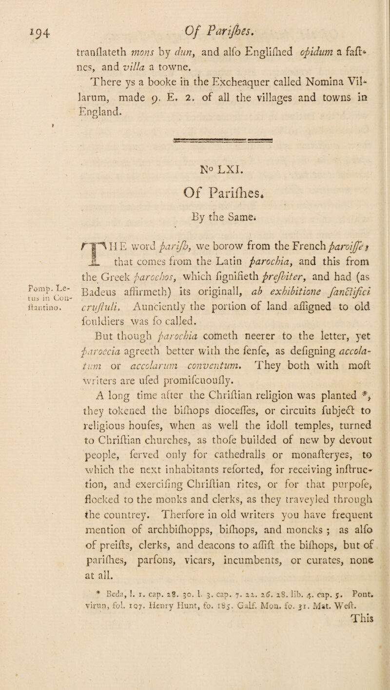 Pomp. Le- rus in Con- ftantino. tranflateth mans by dun, and alfo Englifhed opidum a faft> nes, and villa a towne. There ys a booke in the Excheaquer called Nomina Vil- Iaru m, made 9. E. 2. of all the villages and towns in England. N° LXI. Of ParifheSd By the Same; fJjT I J E word parifb, we borow from the French paroijfej JL that comes from the Latin parochia, and this from the Greek parochos, which figniheth prefbiter, and had (as Badeus affirmeth) its originall, ab exhibitions fanciifici crujhdi. Aunciently the portion of land afligned to old fotildiers was fo called. But though parochia cometh neerer to the letter, yet paroecia agreeth better with the fenfe, as defigning accola- turn or accolarum convention. They both with moil writers are ufed promifcuoufly. A long time after the Chriflian religion was planted #* they tokened the bifhops dioceffes, or circuits fubjecl to religious houfes, when as well the idoll temples, turned to Chriflian churches, as thofe builded of new by devout people, ferved only for cathedralls or monafleryes, to which the next inhabitants reforted, for receiving infhuc- tion, and exercifmg Chriflian rites, or for that purpofe* flocked to the monks and clerks, as they traveyled through the countrey. Therfore in old writers you have frequent mention of archbifhopps, bifhops, and moncks ; as alfo of preifts, clerks, and deacons to aflift the bifhops, but of parifhes, parfons, vicars, incumbents, or curates, none at all. * Beda, !. i. cap. 28. 30. L 3. cap. 7. 22. 26. 28. lib. 4. cap. 5. Pont, virun, fob 107. Henry Hunt, fo. 185. Calf. Mon, fo. 31. Mat. Weft. This