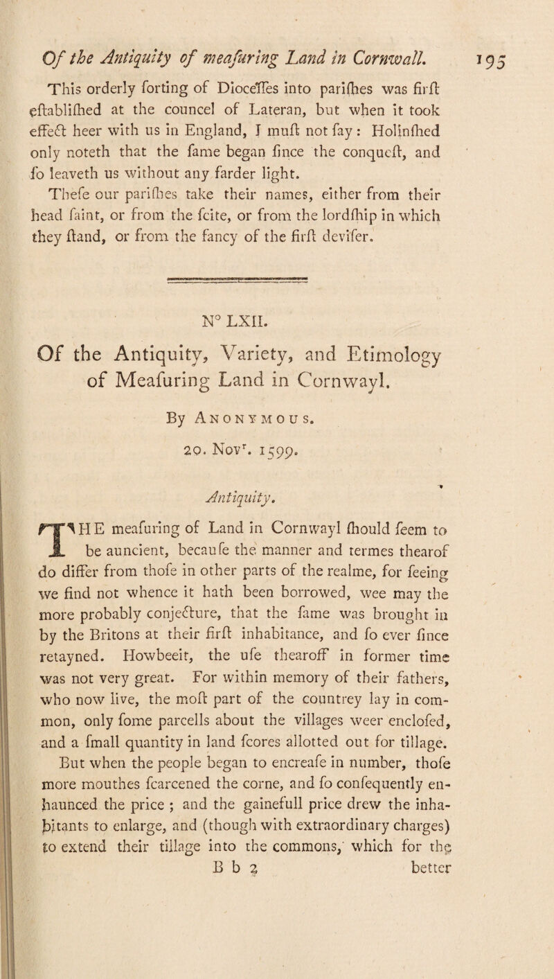 This orderly forting of DioceTTes into parifhes was firfl eftablifhed at the councel of Lateran, but when it took effect heer with us in England, J mud not fay : Holinfhed only noteth that the fame began f nee the conqued, and fo leaveth us without any farder light. Thefe our pari (lies take their names, either from their head faint, or from the feite, or from the lordfhip in which they Hand, or from the fancy of the firfl devifer. N° LXII. Of the Antiquity, Variety, and Ethnology of Meafuring Land in Cornwayl. By Anonymous. 20. Novr. 1599. Antiquity. ^ H E meafuring of Land in Cornwayl fhould feem to JL be auncient, becaufe the manner and termes thearof do differ from thofe in other parts of the realme, for feeing we find not whence it hath been borrowed, wee may the more probably conjecture, that the fame was brought in by the Britons at their firfl inhabitance, and fo ever fince retayned. Howbeeit, the ufe thearoff in former time was not very great. For within memory of their fathers, who now live, the mod part of the countrey lay in com¬ mon, only fome parcells about the villages weer enclofed, and a fmall quantity in land fcores allotted out for tillage. But when the people began to encreafe in number, thofe more mouthes fcarcened the corne, and fo confequently en- fiaunced the price ; and the gainefull price drew the inha¬ bitants to enlarge, and (though with extraordinary charges) to extend their tillage into the commons, which for thp B b 2 better