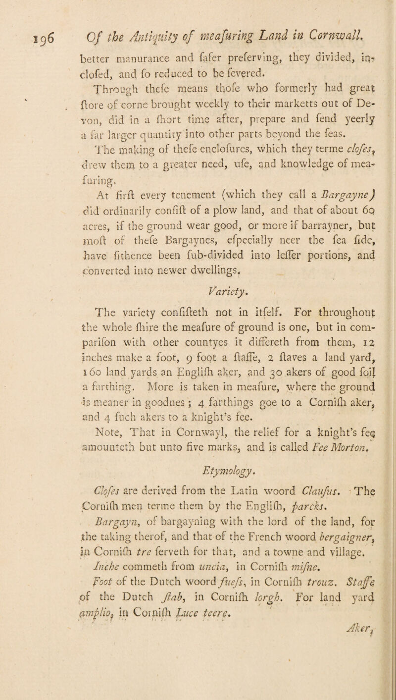 better manurance and fafer preferving, they divided, iq- clofed, and fo reduced to be fevered. Through thefe means thofe who formerly had great (lore of corns brought weekly to their marketts out of De¬ von, did in a fhort time after, prepare and fend yeerly a far larger quantity into other parts beyond the feas. The making of thefe enclofures, which they terme clofes x drew them to a greater need, ufe, and knowledge of mea¬ furing* At firft every tenement (which they call a Bargayne) did ordinarily confift of a plow land, and that of about 60 acres, if the ground wear good, or more if barrayner, but moft of thefe Bargaynes, efpecially neer the fea fide, have fithence been fub-divided into leffer portions, and converted into newer dwellings. Variety. The variety confifleth not in itfelf. For throughout the whole fhire the meafure of ground is one, but in com- parifon with other countyes it differeth from them, 12 inches make a foot, 9 foot a ftaffe, 2 Eaves a land yard, 160 land yards an Englifh aker, and 30 akers of good foil a farthing. More is taken in meafure, where the ground is meaner in goodnes; 4 farthings goe to a Cornifh aker, and 4 fuch akers to a knight’s fee. Note, That in Cornwayl, the relief for a knight’s fe<? amounteth but unto five marks, and is called Fee Morton. Etymology, Clofes are derived from the Latin woord Claufus. The Cornifh men terme them by the Englifh, ftarcks. Bar gay n, of bargayfling with the lord of the land, for .the taking therof, and that of the French woord bergaigner, in Cornifh tre ferveth for that, and a towne and village. Inche commeth from uncia, in Cornifh mifne. Foot of the Dutch woord fuefs, in Cornifh trouz. Staffe of the Dutch flab, in Cornifh lorgh. For land yard ambHo3 in Cornifh Luce teere, e r w f t r , ; . i * Aker,