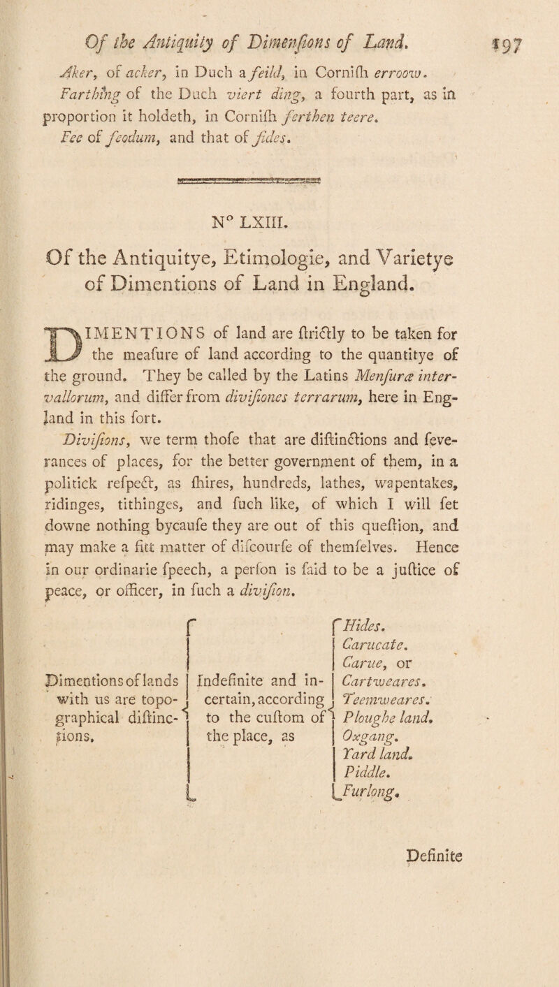 Aker, oF acker, in Duch a feild, in CornHh errooiv. Farthing of the Duch viert ding, a fourth part, as in proportion it holdcth, in Cornifh ferihen teere. Fee of feodum, and that of Jules. N° LXIIL Of the Antiquitye* Etimologie, and Varietye of Dimentions of Land in England. DIMENTIONS of land are ffrldlly to be taken for the meafure of land according to the quantitye o£ the ground. They be called by the Latins Menfurce inter- vallorum, and differ from divifones terrarum, here in Eng¬ land in this fort. Divifions, we term thofe that are diffmdtions and feve- rances of places, for the better government of them, in a politick refpeef, as fhires, hundreds, lathes, wapentakes, ridinges, tithinges, and fuch like, of which I will fet downe nothing bycaufe they are out of this queflion, and may make a fut matter of difeourfe of themfelves. Hence in our ordinarie fpeech, a perlon is faid to be a juftice of peace, or officer, in fuch a divifion. ;g * , . .; : ' , Hides. Carncate. Came, or Di mentions of lands Indefinite and in¬ Cartweares. with us are topo¬ graphical diflinc-< certain, according Teemweares* to the cuflom of< Ploughe land. dons. the place, as Oxgang. Yard land• Piddle. s 'Furlong* Definite