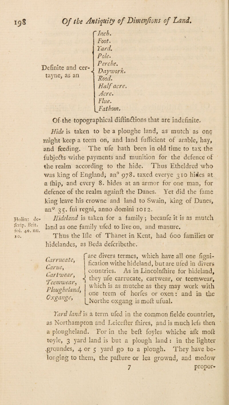 Inch. Foot. Yard. Definite and cer- tayne, as an *! Pole. Perche. Daywork* Rood. Half acre. Acre, Flue. {^Fathom. Of the topographical didincHons that are indefinite. Hide is taken to be a ploughe land, as mutch as one might keep a teem on, and land fudicient of arable, hay, and feeding. The life hath been in old time to tax the fubjefh withe payments and munition for the defence of the realm according to the hide. Thus Etheldred who was king of England; an0 978. taxed everye 310 hides at a fhip, and every 8. hides at an armor for one man, for defence of the realm againff the Danes. Yet did the fame king leave his crowne and land to Swain, king of Danes, an° 35. fui regni, anno domini 1012. Bolin: de- Hideland is taken for a family; becaufe it is as mutch ferip. Brit. knd as one family ufed to live on, and manure. iol. 4©. nu. J 30. Thus the Ifle of Thanet in Kent, had 600 families or hidelandes, as Beda deferibethe. Carrucatc, Came, Carlwear, Tec mw car, Plougbeland, Ox gauge, Tire divers termes, which have all one figni- fication withe hideland, but are ufed in divers countries. As in Lincolnfhire for hideland, <j they ufe carrucate, cartwear, or teemwear, which is as mutche as they may work with one teem of horfes or oxen: and in the ^Northe oxgang is moll ufual. Yard land is a term ufed in the common flelde countries, as Northampton and Leiceder fhires, and is much lefs then a plougheland. For in the bed foyles whiche afk mod toyle, 3 yard land is but a plough land : in the lighter .groundes, 4 or 5 yard go to a plough. They have be¬ longing to them, the padure or lea grownd, and medovy 7 propor-