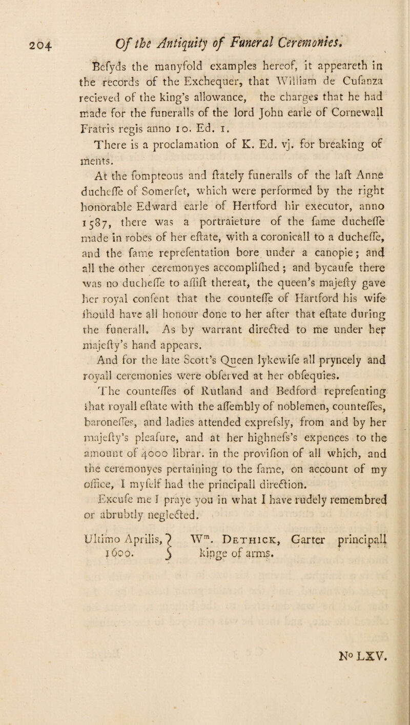 Befyds the manyfold examples hereof, it appeareth in the records of the Exchequer, that William de Cufanza recieved of the king’s allowance, the charges that he had made for the runeralls of the lord John earle of Cornewall Fratris regis anno io. Ed. i. There is a proclamation of K. Ed. vj. for breaking of ments. At the fompteous and {lately funeralls of the lafl: Anne ducheffe of Somerfet, which were performed by the right honorable Edward earle of Hertford hir executor, anno 1587, there was a portraieture of the fame ducheffe made in robes of her eftate, with a coronicall to a ducheffe, and the fame reprefentation bore under a canopie; and all the other ceremonyes accompli (lied ; and bycaufe there was no ducheffe to affift thereat, the queen’s majefty gave her royal confent that the counteffe of Hartford his wife ihould have all honour done to her after that eftate during the funeralb As by warrant directed to me under hep majefty’s hand appears. And for the late Scott’s Queen Iykewife all pryncely and royail ceremonies were obferved at her obfequies. The counteffes of Rutland and Bedford reprefenting ihat royail eftate with the afTembly of noblemen, counteffes, baronefles, and ladies attended exprefsly, from and by her majefty’s pleafure, and at her highnefs’s expences to the amount of 4000 librar. in the provifion of ail which, and the ceremonyes pertaining to the fame, on account of my office, I myfelf had the principall direction. Excufe me I praye you in what I have rudely remembred or abruhdy negledled. Wm. Dethick, Garter principal! kjpge of arms. Ultimo Aprilis, j6qq. LXV.