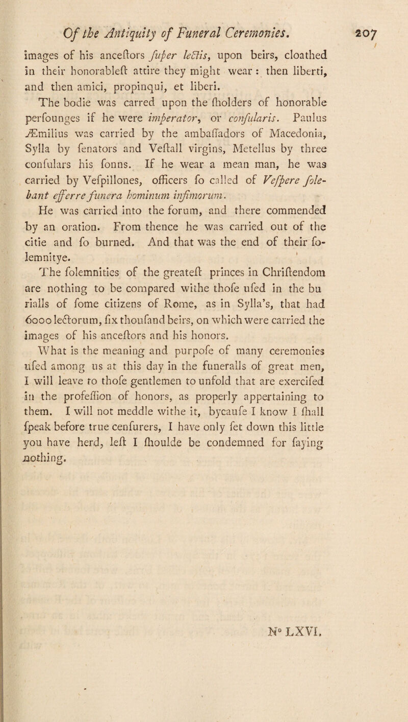 Images of his anceftors fufier left is, upon beirs, cloathed in their honorable!! attire they might wear: then liberti, and then amici, propinqui, et liberi. The bodie was carred upon the (holders of honorable perfounges if he were imp er at or, or confularis. Paulas yEmilius was carried by the ambaffadors of Macedonia, Sylla by fen a tors and Veftall virgins, Metellus by three confulars his fonns. If he wear a mean man, he wa9 carried by Vefpillones, officers fo called of Veffiere foie- bant efferre fliner a hominnm hifimorum. He was carried into the forum, and there commended by an oration. From thence he was carried out of the citie and fo burned. And that was the end of their fo- lemnitye. The folemnities of the greateil princes in Chriflendom are nothing to be compared withe thofe ufed in the bu rialls of fome citizens of Rome, as in Sylla’s, that had 6000 le£torum, fix thoufand beirs, on which were carried the images of his anceftors and his honors. What is the meaning and purpofe of many ceremonies nfed among us at this day in the funeralls of great men, I will leave ro thofe gentlemen to unfold that are exercifed in the profeffion of honors, as properly appertaining to them. I will not meddle withe it, bycaufe I know I fhall fpeak before true cenfurers, I have only fet down this little you have herd, left I ffioulde be condemned for faying .nothing. N° LX Vi.