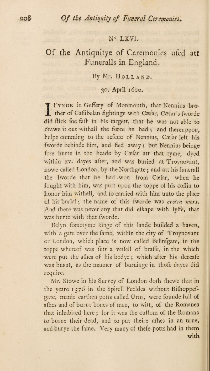 N° LXVI. Of the Antiquitye of Ceremonies ufed att Funeralls in England. By Mr. Holland. 30. April 1600. IFynde in GefFery of Monmouth, that Nennius bro¬ ther of Caflibelan fghtinge with Csefar, Caefar’s fworde did Lick foe fait in his targett, that he was not able to drawe it out withall the force he had ; and thereuppon, helpe comming to the refcue of Nennius, Caffiar left his fworde behinde him, and lied away ; but Nennius beinge fore hurte in the heade by Ccefar att that tyme, dyed within xv. dayes after, and was buried at Troynovant, nowe called London, by the Northgate ; and att hisfunerall the fworde that he had .won from Caefar, when he fought with him, was putt upon the toppe of his coffin to honor him withall, and fo carried with him unto the place of his burial; the name of this fworde was crocea mors. And there was never any that did efkape with lyffe, that was hurte with that fworde. Belyn fometyme kings of this Iande builded a haven, with a gate over the fame, within the city of Troynovant or London, which place is now called Belinfgare, in the toppe whereof was fete a veffiell of braffie, in the which were put the afhes of his bodye ; which after his deceafe was burnt, as the manner of burninge in thofe dayes did require. Mr. Stowe in his Survey of London doth fhewe that in the yeare 1576 in the Spitell Feeldes without Bifhoppef- gate, manie earthen potts called Urns, were founde full of afhes and of burnt bones of men, to witt, of the Romanes that inhabited here ; for it was the cuflom of the Romans to burne their dead, and to put theire afhes in an urne, and burye the fame. Very many of thefe potts had in them with