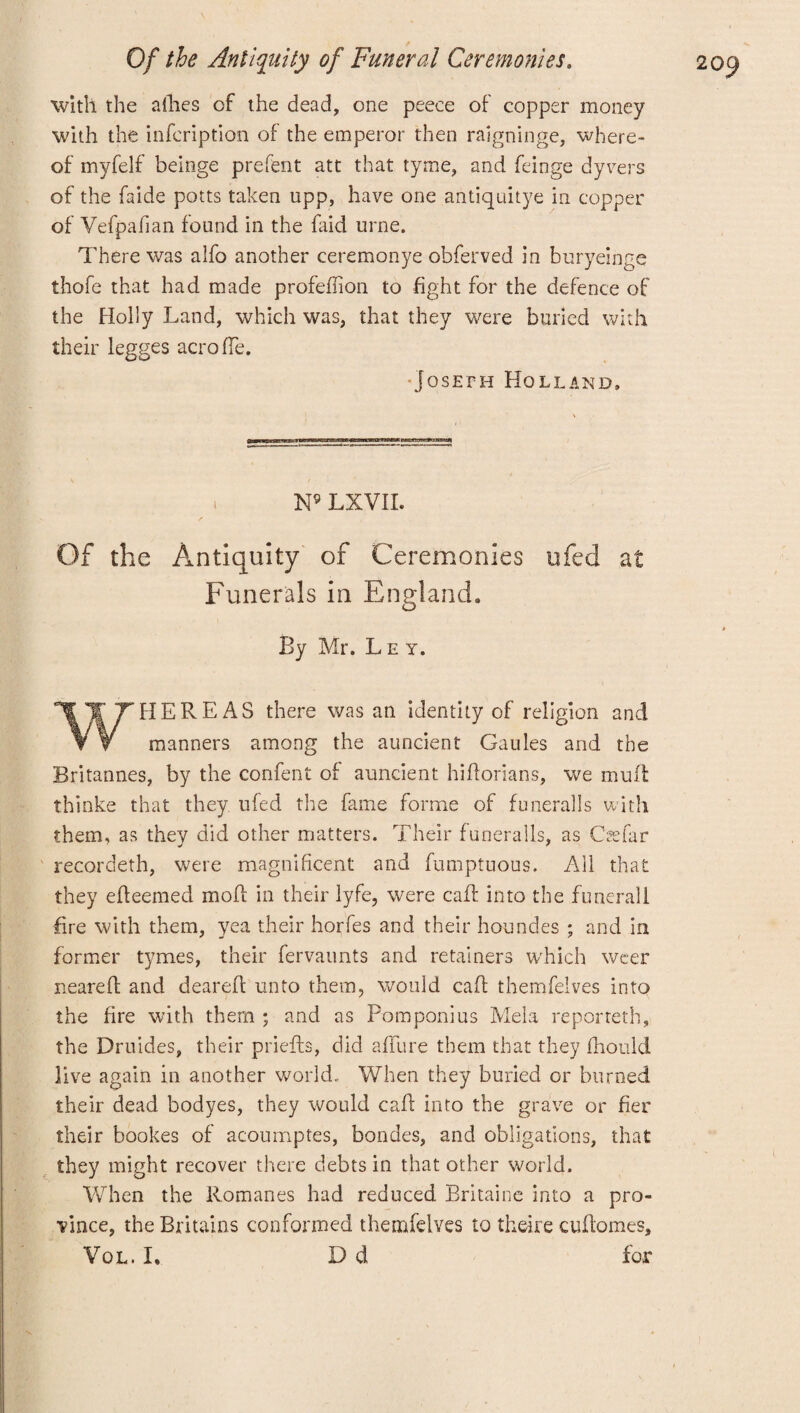 with the allies of the dead, one peece of copper money with the infcription of the emperor then raigninge, where¬ of myfelf beinge prefent att that tyme, and feinge dyvers of the faide potts taken upp, have one antiquitye in copper of Vefpafian found in the faid urne. There was alfo another ceremonye obferved in buryeinge thofe that had made profeflion to fight for the defence of the Holly Land, which was, that they were buried with their legges acroffe. Joseph Holland, i N9 LXVII. Of the Antiquity of Ceremonies ufed at Funerals in England, By Mr. Ley. WHEREAS there was an identity of religion and manners among the auncient Gaules and the Britannes, by the content of auncient hiflorians, we muff thinke that they ufed the fame forme of funeral Is with them, as they did other matters. Their funeralls, as Csefar recordeth, were magnificent and fumptuous. All that they efleemed mofl in their lyfe, were caff into the funerali fire with them, yea their horfes and their houndes ; and in former tymes, their fervaunts and retainers which weer neareft and deareft unto them, would caff themfelves into the fire with them ; and as Pomponius Mela reporteth, the Druides, their priefts, did affine them that they fhould live again in another world. When they buried or burned their dead bodyes, they would caff into the grave or fier their bookes of acoumptes, bondes, and obligations, that they might recover there debts in that other world. When the Romanes had reduced Britaine into a pro¬ vince, the Britains conformed themfelves to theire cuflomes, Vol. I. Dd for N