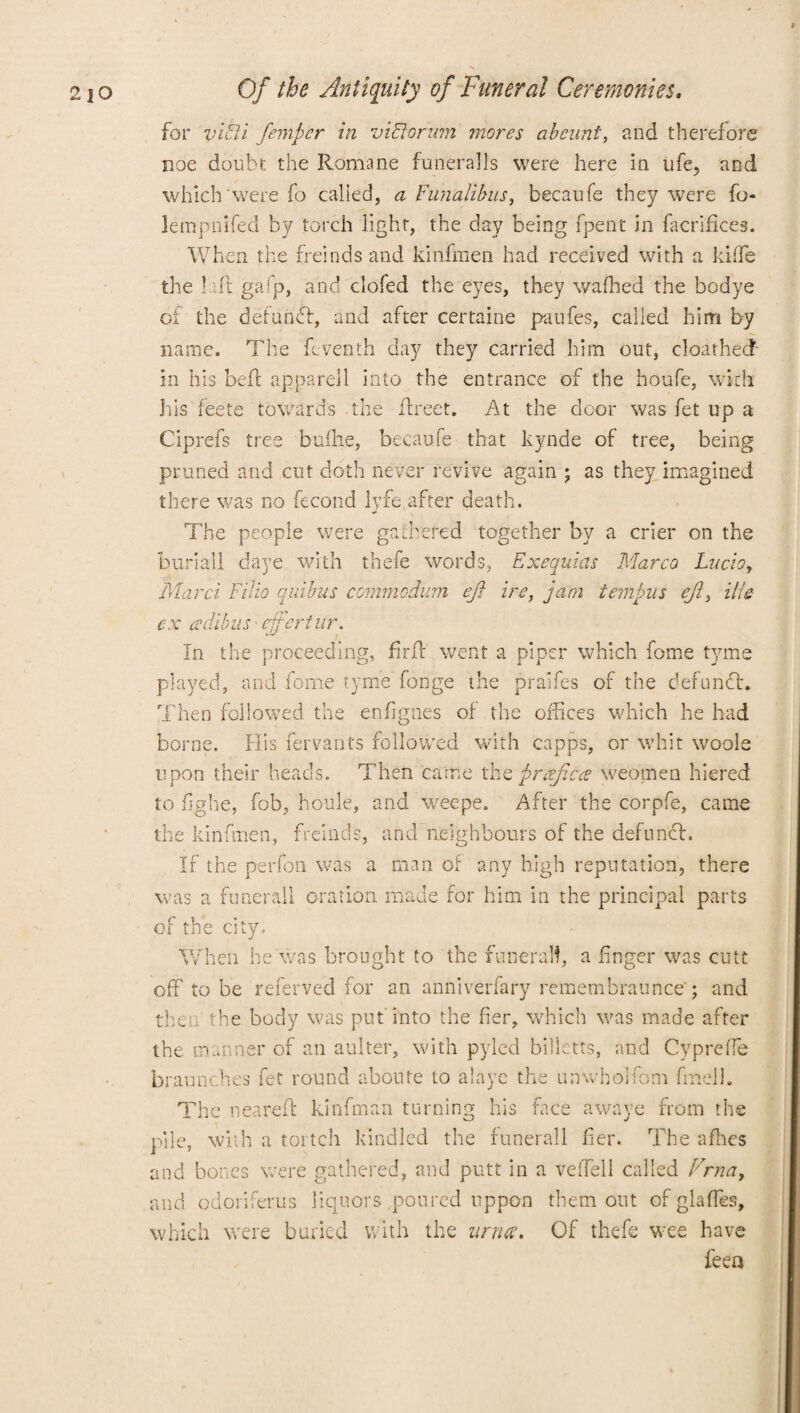 for vitii femper in viFiorinn mores abeunt, and therefore noe doubt the Romane funeralls were here in life, and which'were fo called, a Funalibus, becaufe they were fo- lempnifed by torch light, the day being fpent in facrifices. When the freinds and kinfmen had received with a kiffe the ! ifl gafp, and clofed the eyes, they wafhed the bodye of the defunff, and after certaine paufes, called him by name. The feventh day they carried him out, cloathech in his bell appareil into the entrance of the houfe, with his feete towards the ffreet. At the door was fet up a Ciprefs tree buihe, becaufe that kynde of tree, being pruned and cut doth never revive again ; as they imagined there was no fecond iyfe after death. The people were gathered together by a crier on the buriall daye with thefe words, Exequias Marco Lucio, Marci Filio quibus commcdum eft ire, jam tempus efti Hie ex adibus effertur. In the proceeding, firft went a piper which fome tyme played, and fome tyme fonge the praifes of the defunct. Then followed the en fig ties of' the offices which he had borne. His fervants followed with capps, or whit woole upon their heads. Then came thepretficee weomen hiered to fighe, fob, houle, and weepe. After the corpfe, came the kinfmen, freinds, and neighbours of the defunct. If the perfon was a man of any high reputation, there was a funerall oration made for him in the principal parts or the city. When he was brought to the funerall, a finger was cutt off to be referved for an anniverfary remembraunce ; and the the body was put into the her, which was made after the manner of an aulter, with pyled billetts, and Cypreffe braunches fet round aboute to alayc the unwholfom fmell. The neareff kinfman turning his face awaye from the pile, with a tortch kindled the funerall Her. The allies and bones were gathered, and putt in a veffell called Vrna, and odoriferus liquors poured uppon them out of glaffes, which were buried with the urrue. Of thefe wee have feen