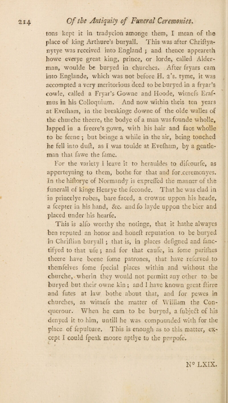tons kept it in tradycion amonge them, I mean of the place of king Arth ure’s buryall. This was after Chriffya- nytye was received into England j and thence appeareth howe everye great king, prince, or lorde, called Alder¬ man, woulde be buryed in churches. After fryars cam into Englande, which was not before H. a’s. tyme, it was accompted a very meritorious deed to be buryed in a fryar’s cowle, called a Fryar’s Gowne and Hoode, witnefs Eraf- mns in his Colloquium. And now within theis ten years at Evefliam, in the breakinge downe of the olde walles of the churche theere, the bodye of a man was founde wholle, lapped in a freere’s gown, with his hair and face wholle to be feene ; but beinge a while in the air, being touched he fell into dufl, as I was toulde at Evelham, by a gentle¬ man that fawe the fame. For the variety I leave it to herauldes to difeourfe, as apperteyning to them, bothe for that and forxeremonyes. In the hiftorye of Normandy is exprefTed the manner of the funerall of kinge Henrye the feconde. That he was clad in in princelye robes, bare faced, a crowne uppon his heade, a fcepter in his hand, &c. and fo layde uppon the bier and placed under his hearfe. This is alfo worthy the notinge, that it hathe alwayes ben reputed an honor and hoaeft reputation to be buryed in Chriftian bury^all ; that is, in places defigned and fanc- tifyed to that ufe ; and for that caufe, in feme parifhes theere have beene fome patrones, that have referved to rhemfelves fome fpecial places within and without the churche, wherin they would not permitt any other to be buryed but their owne kin ; and 1 have known great flirre and futes at law bothe about that, and for pewes in churches, as witnefs the matter of William the Con- querour. When he cam to be buryed, a fubjefl of his denyed it to him, untill he was compounded with for the place of fepulture. This is enough as to this matter, ex¬ cept i could fpeak moore aptlye to the pnrpofe. N° LXIX.