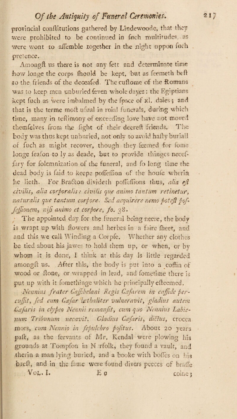 provincial conftitutions gathered by Lin dewood e, that they were prohibited to be continued in fuch multitudes,-as were wont to aJTemble .together in the night uppon fuch pretence. Amongd us there is not any fett and determinate time how longe the corps ffionld be kept, but as feemeth bed to the friends of the deceafed. Thecudome of the Romans was to keep men unburied {even whole dayes: the Egyptians kept fuch as were imbalmed by the (pace of xl. dales; and that is the terme mold uftial in roial funerals, during which time, many in tefnmony of exceeding love have not moved themfelves from the fight of their deereft friends. The body was thus kept unburied, not only to avoid ha fly burial! of fuch as might recover, though they feemed for fome longe feafon to ly as deade, but to provide thinges necef- fary for fokmnization of tine funeral, and fo long time the dead body is (aid to keeps pofTeflion of the houfe wheria he lieth. For Bract on divideth pofTeflions thus, alia eft civilis, alia corporal is: civilis que ammo tantum retineiur, naturalis que tantum corpora. Scd acquirere nemo pot eft p oft Jejftonem? nifi animo ct cor pore, fo. 38. The appointed day for the funeral being neere, the body is wrapt up with flowers and herbes in a faire ffieet, and and this we call Winding a Corpfe. Whether any clothes be tied about his jawes to hold them up, or when, or by whom it is done, I think, at this day is little regarded amongft us. After this, the body is put into a coffin of wood or flone, or wrapped in lead, and fometime there is put up with it fomethinge which he principally edeemed. Nennius frater Cafjibclani Regis Cafirem in cajfide per- cujftt, fed eum Ccefar Ucthaiitcr vulneravit, gladins aiitem Cafaris in clypeo Nermti remanjit, cum quo Nennius Labis- nimi Tnlnmum necavit. Gladins Cafiris, diLhis, crocea mors, cum Nennio in fepulchro pefitus. About 20 years pad, as the fervants of Mr. Kendal were plowing his grounds at Tompfon in N rfolk, they found a vault, and therm a man lying buried, and a booke with bodes on his bred, and in the fame were found divers peeces of bra he V0ia * I. £ e come}
