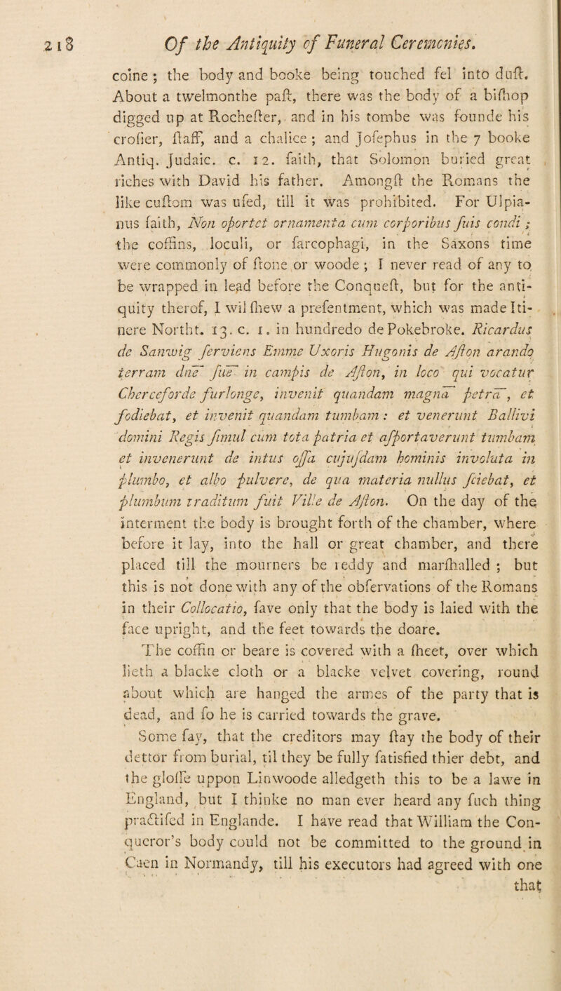coine ; the body and booke being touched fel into duff. About a twelmonthe paid, there was the body of a bifhop digged lip at Rochefier, and in his tombe was founde his crofter, Raff, and a chalice ; and Jofephus in the 7 booke Antiq. Judaic, c. 12. faith, that Solomon buried great riches with David his father. Among# the Romans the like cuffom was ufed, till it was prohibited. For U1 pla¬ nus faith, Non oportct ornament a cum corporibus fids condi ; the cofftns, loculi, or farcophagi, in the Saxons time were commonly of ftone or woode ; I never read of any tq be wrapped in lead before the Conqueff, but for the anti¬ quity therof, 1 wil (hew a prefentment, which was madelti- nere Northt. 13. c. 1. in hundredo dePokebroke. Ricardus de Sanwig ferviens Emme Uxoris Hugonis de Aft on arando terrain chif fm in campis de Afton, in loco qui vacatur Cherccforde furlonge, invenit quandam magna pet rad, et fodiebat, et invenit quandam tumbam: et venernnt Ballivi domini Regis fimul cum tot a p atria et afportaverunt tumbam et invenerunt de intus ojfa cvjujdam hominis invohata in plumbo, et albo pulvere, de qua materia nnlhis fciebat, et plumbum iraditum fuit Vide de Afton. On the day of the interment the body is brought forth of the chamber, where before it lay, into the hall or great chamber, and there placed till the mourners be reddy and marfhalled ; but this is not done with any of the obfervations of the Romans in their Calloc at io, fave only that the body is laied with the face upright, and the feet towards the doare. The coffin or beare is covered with a fheef, over which lieth a blacke cloth or a blacke velvet covering, round about which are hanged the armes of the party that is dead, and fo he is carried towards the grave. Some fay, that the creditors may flay the body of their dettor from burial, til they be fully fatisfied thier debt, and the globe uppon Linwoode alledgeth this to be a lawe in England, but I thinke no man ever heard any fuch thing pra&ifed in Englande. I have read that William the Con¬ queror’s body could not be committed to the ground in Caen in Normandy, till his executors had agreed with one that