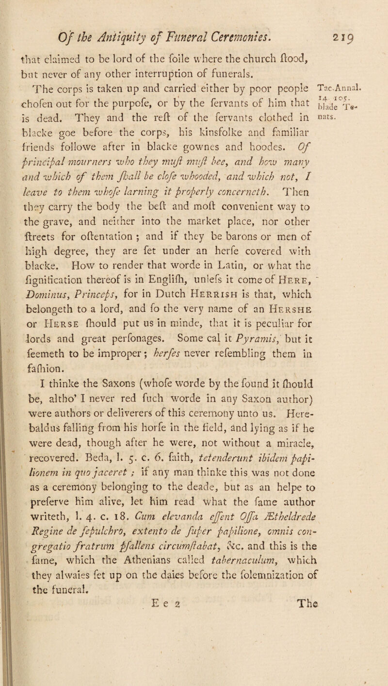 that claimed to be lord of the foile where the church flood, but never of any other interruption of funerals. The corps is taken up and carried either by poor people Tac-Annal. chofen out for the purpofe, or by the fervants of him that bfat}e°Te- is dead. They and the reft of the fervants clothed in nats. blacke goe before the corps, his kinsfolke and familiar friends followe after in blacke gownes and hoodes. Of principal mourners who they muft mvjl bee, and how many and which of them Jhall be clofe whooded, and which not, I leave to them whofe laming it properly concerneth. Then they carry the body the be ft and moft convenient way to the grave, and neither into the market place, nor other flreets for oftentation ; and if they be barons or men of high degree, they are fet under an herfe covered with blacke. How to render that worde in Latin, or what the fignitication thereof is in Englifh, unlefs it come of Here, Dominus, Princeps, for in Dutch Herrish is that, which belongeth to a lord, and fo the very name of an Hershe or Herse fhould put us in minde, that it is peculiar for lords and great perfonages. Some cal it Pyramis, but it feemeth to be improper; herfes never refembling them in fa Orion. I thinke the Saxons (whofe worde by the found it fhould be, altho’ I never red fuch worde in any Saxon author) were authors or deliverers of this ceremony unto us. Here- bald us falling from his horfe in the field, and lying as if he were dead, though after he were, not without a miracle, recovered. Beda, 1. 5. c. 6. faith, teienderunt ibidem papi- lionem in quo jaceret; if any man thinke this was not done as a ceremony belonging to the deacle, but as an helpe to preferve him alive, let him read what the fame author writeth, 1. 4. c. 18. Cum elevanda ejfent Offa JEt held rede Regine de fepulchrO, extento ae fuper papilione, omnis con- gregatio fratrum pfallens cir aim flab at? &c. and this is the fame, which the Athenians called tabernaculum, which they alwaies fet up on the daies before the folemnization of the funeral. v E e % The