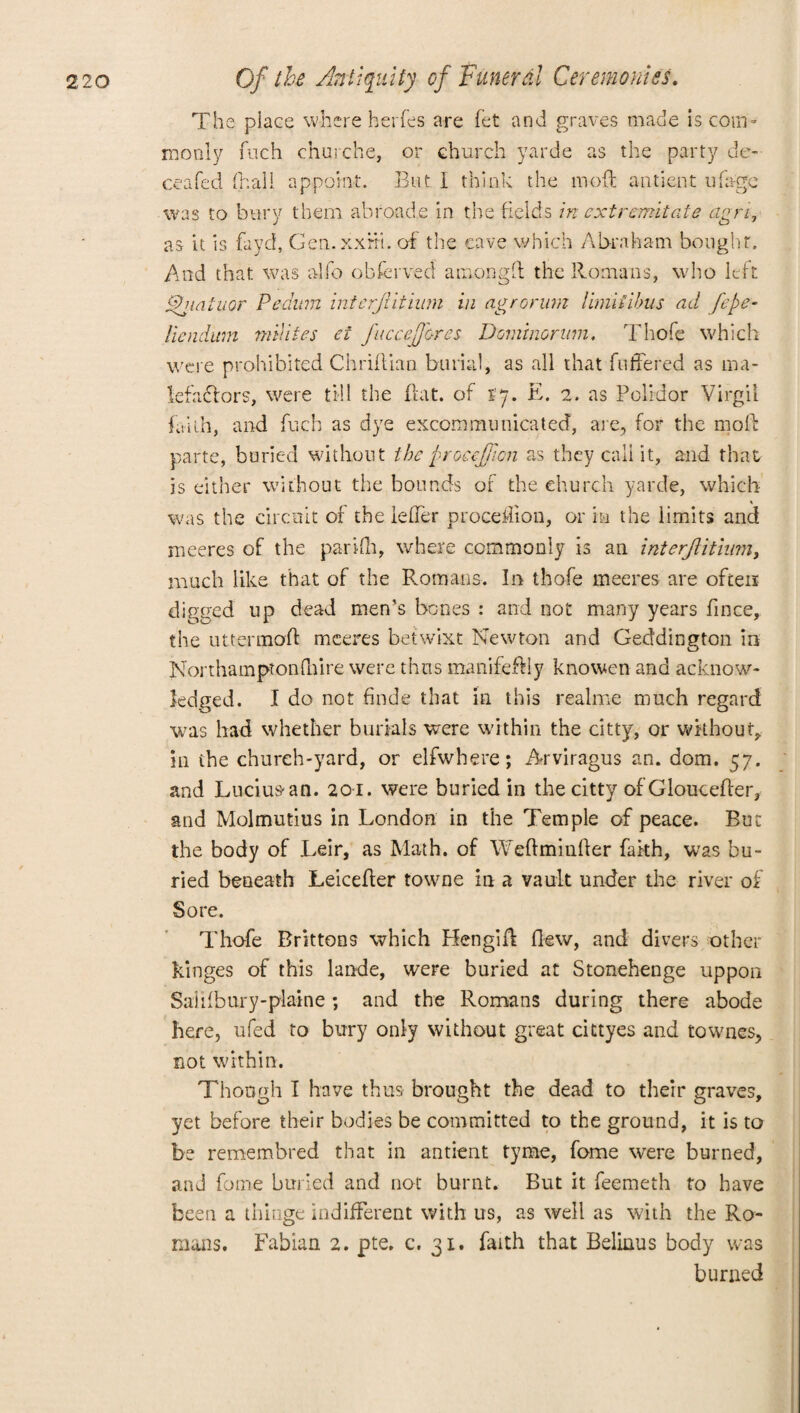 The place where herfes are fet and graves made is com¬ monly Rich churche, or church yarde as the party de- ceafed (hall appoint. But 1 think the mod antient ufage was to bury them abroade in the fields in ext remit ate agri, as it is fa yd, Gen. xxrri. of the cave which Abraham bought. And that was alfo obfcrved atnongft the Romans, who left Ajiatuor Pedum interjlitium in agrorum limiiibus ad fcf- liendum milites et J'uccefores Domino-rum. Thofe which were prohibited Chriflian burial, as all that differed as ma¬ lefactors, were till the flat, of tj. E. 2. as Polidor Virgil faith, and fuch as dye excommunicated, are, for the molt parte, buried without the froeejfcn as they call it, and that is either without the bounds of the church yarde, which was the circuit of the leffer proceffion, or in the limits and meeres of the par iff, where commonly is an interjlitium, much like that of the Romans. In thofe meeres are often digged up dead men’s bones : and not many years fince, the uttermoR meeres betwixt Newton and Geddington in Northampton (hire were thus manifeffly knowen and acknow¬ ledged. I do not finde that in this realme much regard was had whether burials were within the citty, or without, in the church-yard, or elfwhere; Arviragus an. dom. 57. and Lucius an. 201. were buried in the citty of GlouceRer, and Molmutius in London in the Temple of peace. But the body of Leir, as Math, of WeRmiuRer fakh, was bu¬ ried beneath LeiceRer towne in a vault under the river of Sore. Thofe Brittons which HengiA Hew, and divers other kinges of this lande, were buried at Stonehenge uppon Saiilbury-plaine; and the Romans during there abode here, ufed to bury only without great cittyes and townes, not within. Though I have thus brought the dead to their graves, yet before their bodies be committed to the ground, it is to be remembred that in antient tyme, fome were burned, and fome buried and not burnt. But it feemeth to have been a thinge indifferent with us, as well as with the Ro¬ mans. Fabian 2. pte. c. 31. faith that Belinus body was burned