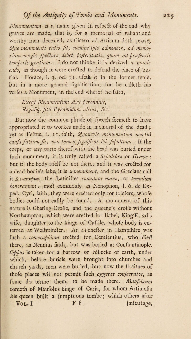 JVtomimentum is a name given in refpedt of the end why graves are made, that is, for a memorial of valiant and worthy men deceafed, as Cicero ad Atticum doth prove, £hie monumenti ratio fit, nomine iffo admmeor, ad memo- riam magis fpeflare debet jjoofteritatis, qnam ad prafentis temporis gratiam. I do not thinke it is derived a muni- endo, as though it were eredled to defend the place of bu¬ rial. Horace, L 3. od. 31. ufedb ft in the former fenfe, but in a more general fignification, for he calleth his verfes a Monument, in the end wherof he faith, Exegi Momimentnm JEre perennius, Regaliq.ftu Pyramidum altius, &c. But now the common phrafe of fpeech feemeth to have appropriated it to workes made in memorial of the dead ; yet as Feflus, 1. 11. faith, Thiamvis monnmentum mortui caufa faflumfit, non tamen Jignificat ibi fepultum. If the corps, or any parte therof with the head was buried under fuch monument, it is truly called a Sepulchre or Crave : but if the body itfelf be not there, and it was erecled for a dead bodie’s fake, it is a monument, and the Grecians call it KtvoTa^iov, the Batinifles tumulum maney or tumulum honorarium; mod commonly as Xenophon, 1. 6. de Ex- ped. Cyri, faith, they were erecled only for foldiers, whofe bodies could not eafily be found, A monument of this nature is Charing CrofTe, and the queene’s crolfe without Northampton, which were erected for Ifabel, King'E. 2d’s wife, daughter to the kinge of Caflile, whofe body is en- terred at Weflminfler. At Silchefter in Hampfhire was fuch a coenotapbium eredled for Conflantius, who died there, as Nennius faith, but was buried at Conflantinople. Cippus is taken for a barrow or hillocke of earth, under which, before burials were brought into churches and church yards, men were buried, but now the ffraitnes of thofe places wil not permit fuch aggeres confecratos, as fome do terme them, to be made there. Maufolaum cometh of Maufolus kinge of Caria, for whom Artimefa his queen built a fumptuotis tombe j which others after Vol. I F f jmitatiege,