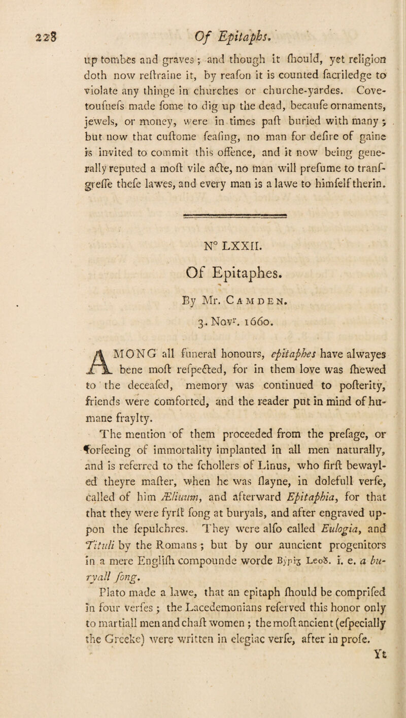 up tombes and graves; and though it fhould, yet religion doth now redraine it, by reafon it is counted facriledge to violate any thinge in churches or churche-yardes. Cove- toufnefs made feme to dig up the dead, becaufe ornaments, jewels, or money, were in times pad buried with many % but now that cudome feafing, no man for defire of gaine is invited to commit this offence, and it now being gene¬ rally reputed a mod vile a<de, no naan will prefume to tranf- greffe thefe lawes, and every man is a lawe to himfelf therin. N° LXXII. Of Epitaphes. By Mr. Camden. 3.. Novr. 1660. AMONG all funeral honours, epitaphes have alwayes bene mod refpedled, for in them love was fhewed to the deceafed, memory was continued to poderity, friends were comforted, and the reader put in mind of hu¬ mane fraylty. The mention of them proceeded from the prefage, or for feeing of immortality implanted in all men naturally, and is referred to the fchollers of Linus, who fird bewayl- ed theyre mader, when he was flayne, in dolefull verfe, called of him JEliuwn, and afterward Epitaphia, for that that they were fyrd fong at buryals, and after engraved up- pon the fepulchres. They were alfo called Eulogia, and T‘itidi by the Romans ; but by our auncient progenitors in a mere Englifh compounde worde Bypis Le-oS. i. e. a bu¬ ry all fong. Plato made a lawe, that an epitaph fhould be comprifed in four verfes; the Lacedemonians referved this honor only to martiajl men and chad women ; the mod ancient (efpecially the Greeke) were written in elegiac verfe, after inprofe. Yt