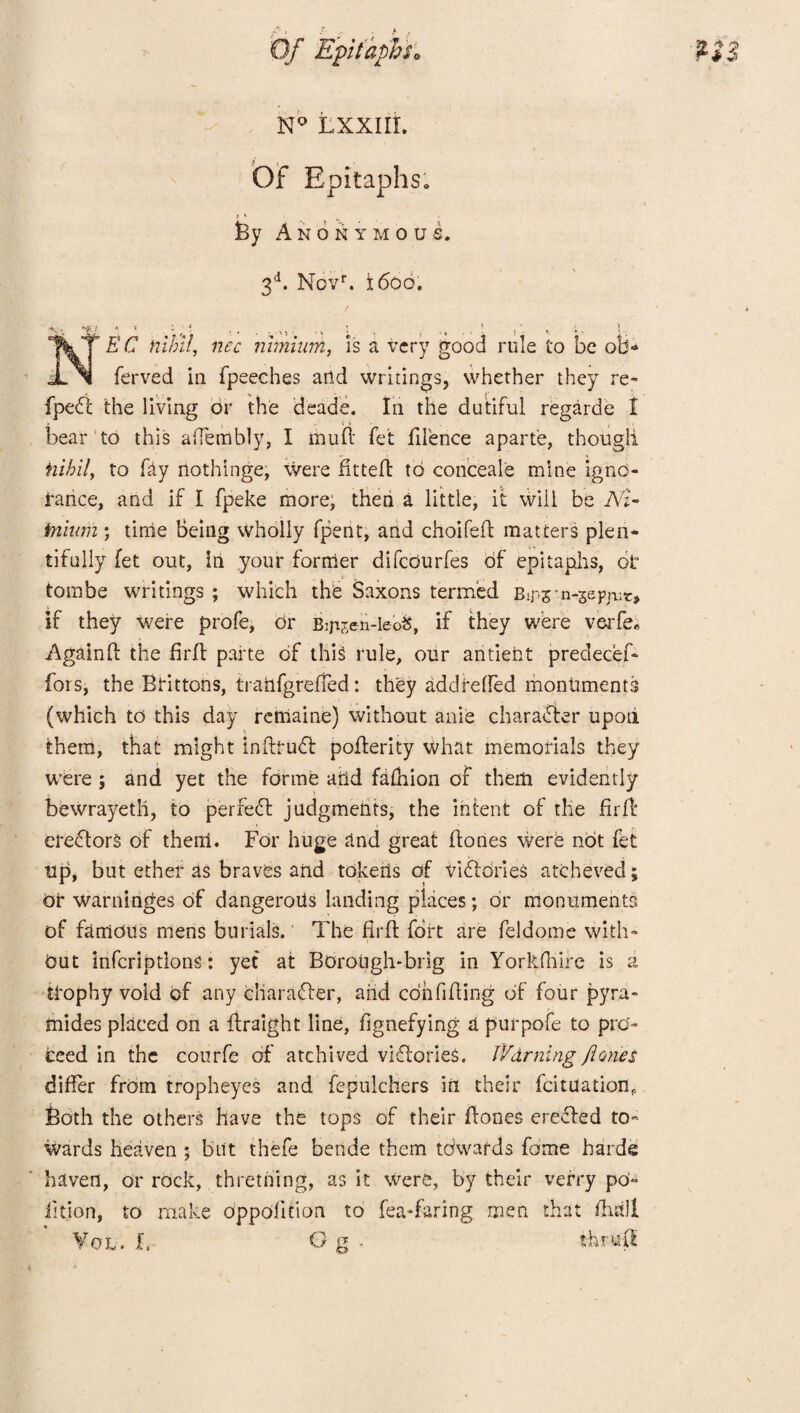 N° LXXIIL OF Epitaphs. f ^ , By Anonymous. 3d. Novf. 1600. *•-;< 7 £'C nec nimium, is a very good role to be ol> ferved in fpeeches and writings, whether they re- fpe<ft the living or the deade. In the dutiful regarde I bear to this affembly, I mu ft fet fifence apart'e, though. nihil, to fay nothinge, were fitted to conceale mine igno¬ rance, and if I fpeke more, then a little, it will be Nl- irninm ; time Being wholly fpent, and choifeft matters plen¬ tifully fet out, in your former difeburfes of epitaphs, ot tombe writings ; which the Saxons termed Bips’n-sepjnt* if they were profe, Or Bmsen-leoS, if they were verfe* Againd the firft parte of this rule, our antient preciecef- fors, the Brittons, trarifgrefted: they addreffed monuments (which to this day retiiaine) without anie chara&er upon them, that might inftrudl poflerity what memorials they were; and yet the forme arid faftiion of them evidently bewrayeth, to perfect judgments, the intent of the fir ft: erectors of then!. For huge and great ftones were not fet tip, but ether as braves and tokens of victories atcheved; or warninges of dangeroffs landing places; or monuments of famous mens burials. The fir ft fort are feldome with¬ out infcriptlons: yet at Borough-brig in Yorkfliire is a trophy void of any cliarafler, aiid confiding of four pyra- mides placed on a flraight line, dgnefying a purpofe to pro¬ ceed in the courfe of atchived viflories. Warning fiones differ from tropheyes and fepulchers in their fcituationp Both the others have the tops of their fiones erefled to¬ wards heaven ; but thefe bende them towards fame harde haven, or rock, thretning, as it were, by their vefry po» iition, to make oppodtion to fea-faring men that ftistll Vol. t, thrc.fl
