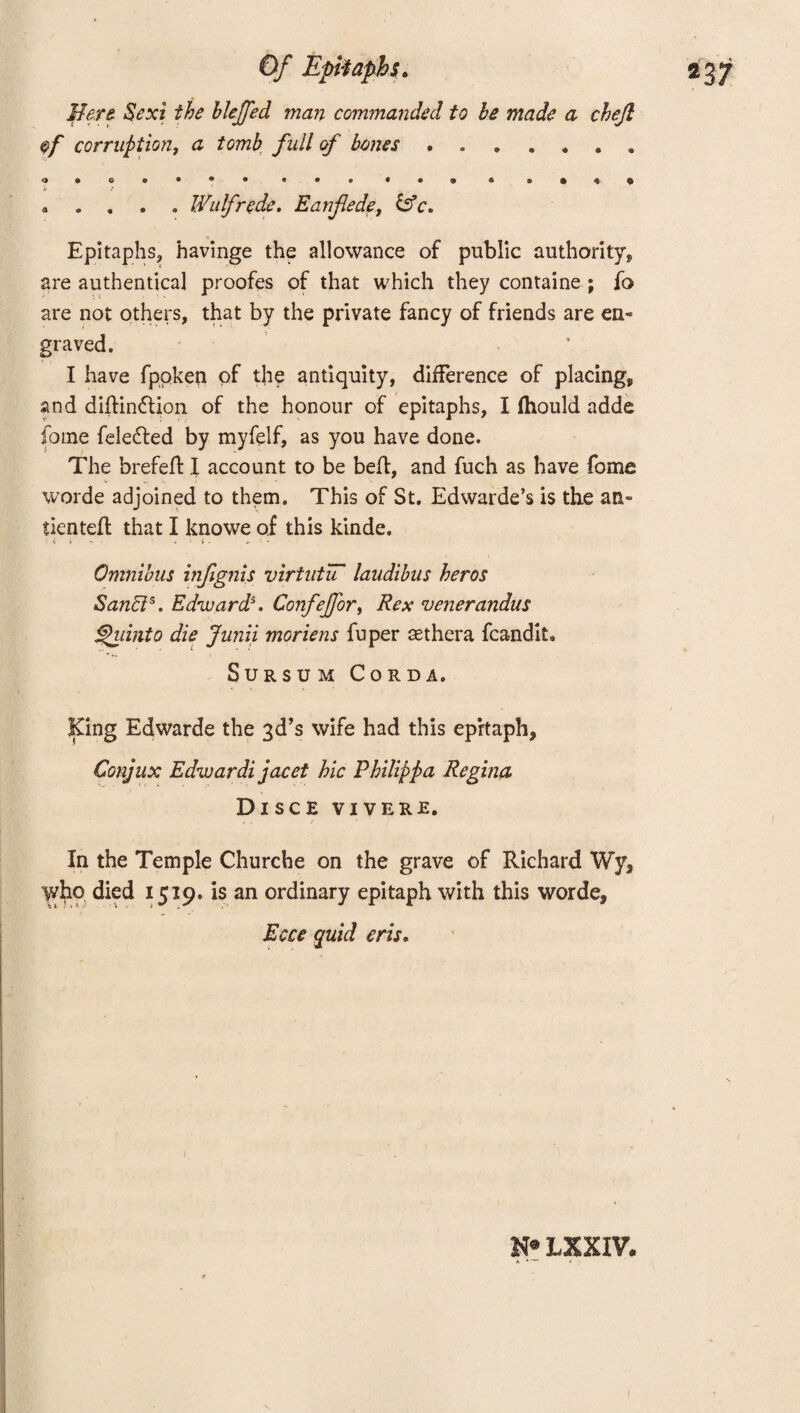 Mere. Sexi the bleffed man commanded to be made a chejl <ef corruption, a tomb full of banes.. o • © 9 • • • « • 9 a © & *. $ a . . . a Wulfrede. Eanfiede, b5c. Epitaphs, havinge the allowance of public authority* are authentical proofes of that which they containe ; fo are not others, that by the private fancy of friends are en« graved. I have fppken of the antiquity, difference of placing, and diftindlion of the honour of epitaphs, I (hould adde fome felefred by myfelf, as you have done. The brefeft I account to be befl, and fuch as have fome worde adjoined to them. This of St. Edwarde’s is the an- tientefh that I knowe of this kinde. Omnibus infignis virtutiT laudibus heros Sanci5. Edward*. ConfeJforf Rex venerandus fhiinto die Junii moriens fuper asthera fcandit. Sursum Cord a. King Edwarde the 3d’s wife had this epitaph, Conjux Edwardi jacet hie Philippa Regina Disce vivere. In the Temple Churche on the grave of Richard Wy, who died 1519. is an ordinary epitaph with this worde, Ecce quid eris.