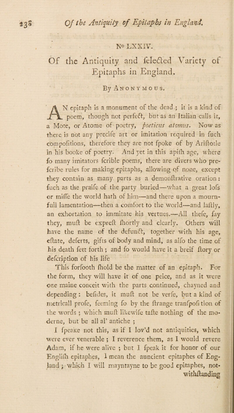 LXXIV. Of the Antiquity and feledled Variety of Epitaphs in England. By Anonymou s. AN epitaph is a monument of the dead .; it is a kind of poem, though not perfect, but as an Italian calls it, a Mote, or Atome of- poetry, ftoeticus at omits. Now as there is not any precife art or imitation required in fuch cbmpofitions, therefore they are not fpoke of by Ariftode in his booke of poetry. And yet in this a pith age, where fo many imitators lcrible poems, there are divers who pre- fcribe rules for making epitaphs, allowing of none, except they contain as many, parts as a demonftrative oration : fuch as the praife of the party buried—what a great lofs or miffe the world hath of him—and there upon a mourn- full lamentation—then a comfort to the world—and laffly, an exhortation to immitate his vertues.— All thefe, fay they, muff be expreft fhortly and clearly. Others will have the name of the defundf, together with his age, eflate, deferts, gifts of body and mind, as alfo the time of his death fett forth; and fo would have it a breif ffory or defcription of his life This forfooth fhold be the matter of an epitaph. For the form, they will have it of one peice, and as it were one maine conceit with the parts continued, chayned and depending : befides, it muff not be verfe, but a kind of metrical 1 profe, feeming fo by the ffrange tranfpofi tion of the words ; which muff likewife taffe nothing of the mo- derne, but be all aP antiche ; I fpeake not this, as if I lov’d not antiquities, which were ever venerable ; I reverence them, as I would revere Adam, if he were alive ; but I fpeak it for honor of our Englifn epitaphes, 1 mean the auncient epitaphes of Eng¬ land ; which I will mayntayne to be good epitaphes, not- withffanding