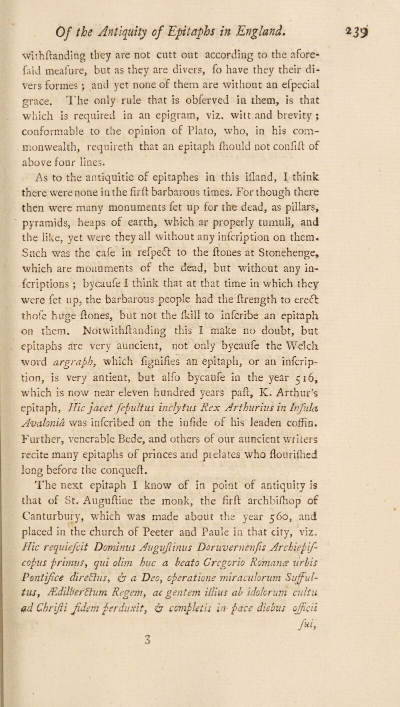 •/ withPanding they are not cutt out according to the afore* {aid meafure, but as they are divers, fo have they their di¬ vers formes ; and yet none of them are without an efpeciai grace. The only rule that is obferved in them, is that which is required in an epigram, viz. witt and brevity ; conformable to the opinion of Plato, who, in his com¬ monwealth, requireth that an epitaph fhould not confiP of above four lines. As to the antiquitie of epitaphes in this ifland, I think there were none in the PrP barbarous times. For though there then were many monuments fet up for the dead, as pillars, pyramids, heaps of earth, which ar properly tumuli, and the like, yet were they all without any infcription on them. Such was the cafe in refpedt to the Pones at Stonehenge, which are monuments of the dead, but without any in¬ scriptions ; bycaufe I think that at that time in which they were fet up. the barbarous people had the Prength to ereft thofe huge Pones, but not the (kill to infcribe an epitaph on them. NotwithPanding this I make no doubt, but epitaphs are very auncient, not only bycaufe the Welch word argraph, which PgniPes an epitaph, or an infcrip¬ tion, is very antient, but alfo bycaufe in the year 516, which is now near eleven hundred years paP, K. Arthur’s epitaph, Hie jacet fepultus inclytus Rex Arthur ins inlnfula. Avalonia was inferibed on the infide of his leaden coffin. Further, venerable Bede, and others of our auncient writers recite many epitaphs of princes and pi elates who flour iftied long before the conqueP, The next epitaph I know of in point of antiquity is that of St. AuguPine the monk, the firP archbidrop of Canturbury, which was made about the year 560, and placed in the church of Peeter and Paule in that city, viz. Hie requiefeit Dominns Augnjlinus Doruvernenfis Archiepif- copus primus, qui olim hue a heaio Gregorio Romance nrbis Pontifice dire Shis', 6 a Deo, operations miracnlorum Sujful- tus, MdilberStum Regan, ac gentem illius ah idolorum cultu ad Chrijii fidem perdu Ait, & compktis in- pace diebus officii 3
